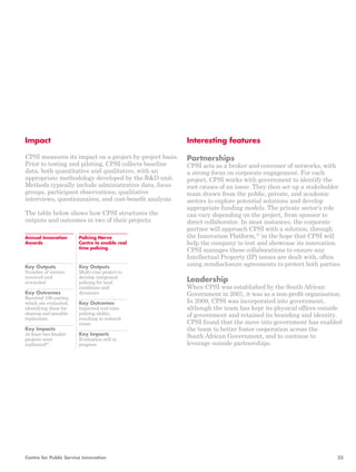 Key Outputs 
Number of entries 
received and 
rewarded 
Key Outcomes 
Received 100 entries, 
which are evaluated, 
identifying those for 
sharing and possible 
replication 
Key Impacts 
At least two finalist 
projects were 
replicated36 
Key Outputs 
Multi-year project to 
develop integrated 
policing for local 
conditions and 
dynamics 
Key Outcomes 
Improved real-time 
policing ability, 
resulting in reduced 
crime 
Key Impacts 
Evaluation still in 
progress 
Annual Innovation 
Awards 
Policing Nerve 
Centre to enable real 
time policing 
Impact 
CPSI measures its impact on a project-by-project basis. 
Prior to testing and piloting, CPSI collects baseline 
data, both quantitative and qualitative, with an 
appropriate methodology developed by the R&D unit. 
Methods typically include administrative data, focus 
groups, participant observations, qualitative 
interviews, questionnaires, and cost-benefit analysis. 
The table below shows how CPSI structures the 
outputs and outcomes in two of their projects: 
Interesting features 
Partnerships 
CPSI acts as a broker and convener of networks, with 
a strong focus on corporate engagement. For each 
project, CPSI works with government to identify the 
root causes of an issue. They then set up a stakeholder 
team drawn from the public, private, and academic 
sectors to explore potential solutions and develop 
appropriate funding models. The private sector’s role 
can vary depending on the project, from sponsor to 
direct collaborator. In most instances, the corporate 
partner will approach CPSI with a solution, through 
the Innovation Platform,37 in the hope that CPSI will 
help the company to test and showcase its innovation. 
CPSI manages these collaborations to ensure any 
Intellectual Property (IP) issues are dealt with, often 
using nondisclosure agreements to protect both parties. 
Leadership 
When CPSI was established by the South African 
Government in 2001, it was as a non-profit organisation. 
In 2008, CPSI was incorporated into government, 
although the team has kept its physical offices outside 
of government and retained its branding and identity. 
CPSI found that the move into government has enabled 
the team to better foster cooperation across the 
South African Government, and to continue to 
leverage outside partnerships. 
Centre for Public Service Innovation 25 
 