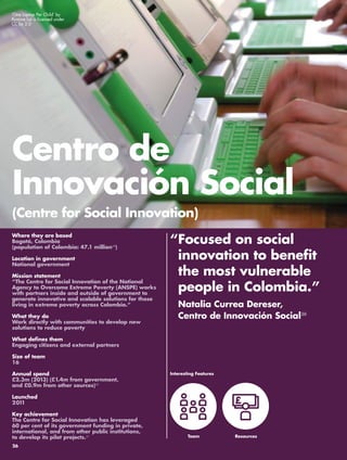 ‘One Laptop Per Child’ by 
Ryanne Lai is licensed under 
CC by 2.0 
Centro de 
Innovación Social 
(Centre for Social Innovation) 
“ Focused on social 
innovation to benefit 
the most vulnerable 
people in Colombia.” 
Natalia Currea Dereser, 
Centro de Innovación Social38 
Where they are based 
Bogotá, Colombia 
(population of Colombia: 47.1 million39) 
Location in government 
National government 
Mission statement 
“The Centre for Social Innovation of the National 
Agency to Overcome Extreme Poverty (ANSPE) works 
with partners inside and outside of government to 
generate innovative and scalable solutions for those 
living in extreme poverty across Colombia.“ 
What they do 
Work directly with communities to develop new 
solutions to reduce poverty 
What defines them 
Engaging citizens and external partners 
Size of team 
16 
Annual spend 
£2.3m (2013) (£1.4m from government, 
and £0.9m from other sources)40 
Launched 
2011 
Key achievement 
The Centre for Social Innovation has leveraged 
60 per cent of its government funding in private, 
international, and from other public institutions, 
to develop its pilot projects.41 
Interesting Features 
Team 
Resources 
26 
 