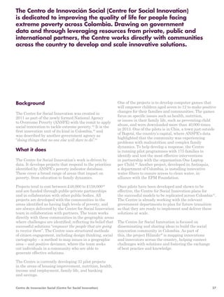 The Centro de Innovación Social (Centre for Social Innovation) 
is dedicated to improving the quality of life for people facing 
extreme poverty across Colombia. Drawing on government 
data and through leveraging resources from private, public and 
international partners, the Centre works directly with communities 
across the country to develop and scale innovative solutions. 
One of the projects is to develop computer games that 
will empower children aged seven to 12 to make positive 
changes for their families and communities. The games 
focus on specific issues such as health, nutrition, 
or issues in their family life, such as preventing child 
abuse, and were downloaded more than 40,000 times 
in 2013. One of the pilots is in Chia, a town just outside 
of Bogotá, the country’s capital, where ANSPE’s data 
highlighted that the community was experiencing 
problems with malnutrition and complex family 
dynamics. To help develop a response, the Centre 
is running pilot programmes with 175 families to 
identify and test the most effective interventions 
in partnership with the organisation One Laptop 
per Child.46 Another project, developed in Antioquia, 
a department of Colombia, is installing innovative 
water filters to ensure access to clean water, in 
alliance with the EPM Foundation. 
Once pilots have been developed and shown to be 
effective, the Centre for Social Innovation plans for 
the successful models to be replicated across Colombia47. 
The Centre is already working with the relevant 
government departments to plan for future transition 
so that they are ready to implement and deliver these 
solutions at scale. 
The Centre for Social Innovation is focused on 
disseminating and sharing ideas to build the social 
innovation community in Colombia. As part of 
this, the project Hilando48 is mapping innovations 
and innovators across the country, helping connect 
challenges with solutions and fostering the exchange 
of best practice and knowledge. 
Background 
The Centre for Social Innovation was created in 
2011 as part of the newly formed National Agency 
to Overcome Poverty (ANSPE) with the remit to apply 
social innovation to tackle extreme poverty.42 It is the 
first innovation unit of its kind in Colombia,43 and 
was described by another government agency as 
“doing things that no one else will dare to do”.44 
What it does 
The Centre for Social Innovation’s work is driven by 
data. It develops projects that respond to the priorities 
identified by ANSPE’s poverty indicator database. 
These cover a broad range of areas that impact on 
poverty, from education to family dynamics. 
Projects tend to cost between £48,000 to £158,00045 
and are funded through public-private partnerships 
and in collaboration with other public bodies. All 
projects are developed with the communities in the 
areas identified as having high levels of poverty, and 
are always delivered by the Centre for Social Innovation 
team in collaboration with partners. The team works 
directly with these communities in the geographic areas 
where challenges are identified; reflecting its belief that 
successful solutions “empower the people that are going 
to receive them”. The Centre uses structured methods 
of citizen engagement, including design thinking, social 
cartography – a method to map issues in a geographic 
area – and positive deviance, where the team seeks 
out individuals in a community who are able to 
generate effective solutions. 
The Centre is currently developing 33 pilot projects 
in the areas of housing improvement, nutrition, health, 
income and employment, family life, and banking 
and savings. 
Centro de Innovación Social (Centre for Social Innovation) 27 
 