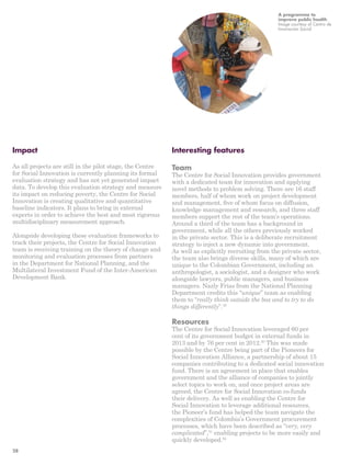 Impact 
As all projects are still in the pilot stage, the Centre 
for Social Innovation is currently planning its formal 
evaluation strategy and has not yet generated impact 
data. To develop this evaluation strategy and measure 
its impact on reducing poverty, the Centre for Social 
Innovation is creating qualitative and quantitative 
baseline indicators. It plans to bring in external 
experts in order to achieve the best and most rigorous 
multidisciplinary measurement approach. 
Alongside developing these evaluation frameworks to 
track their projects, the Centre for Social Innovation 
team is receiving training on the theory of change and 
monitoring and evaluation processes from partners 
in the Department for National Planning, and the 
Multilateral Investment Fund of the Inter-American 
Development Bank. 
A programme to 
improve public health 
Image courtesy of Centro de 
Innovación Social 
Interesting features 
Team 
The Centre for Social Innovation provides government 
with a dedicated team for innovation and applying 
novel methods to problem solving. There are 16 staff 
members, half of whom work on project development 
and management, five of whom focus on diffusion, 
knowledge management and research, and three staff 
members support the rest of the team’s operations. 
Around a third of the team has a background in 
government, while all the others previously worked 
in the private sector. This is a deliberate recruitment 
strategy to inject a new dynamic into government. 
As well as explicitly recruiting from the private sector, 
the team also brings diverse skills, many of which are 
unique to the Colombian Government, including an 
anthropologist, a sociologist, and a designer who work 
alongside lawyers, public managers, and business 
managers. Nazly Frias from the National Planning 
Department credits this “unique” team as enabling 
them to “really think outside the box and to try to do 
things differently”.49 
Resources 
The Centre for Social Innovation leveraged 60 per 
cent of its government budget in external funds in 
2013 and by 76 per cent in 2012.50 This was made 
possible by the Centre being part of the Pioneers for 
Social Innovation Alliance, a partnership of about 15 
companies contributing to a dedicated social innovation 
fund. There is an agreement in place that enables 
government and the alliance of companies to jointly 
select topics to work on, and once project areas are 
agreed, the Centre for Social Innovation co-funds 
their delivery. As well as enabling the Centre for 
Social Innovation to leverage additional resources, 
the Pioneer’s fund has helped the team navigate the 
complexities of Colombia’s Government procurement 
processes, which have been described as “very, very 
complicated”,51 enabling projects to be more easily and 
quickly developed.52 
28 
 