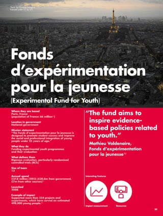 Fonds 
d’expérimentation 
pour la jeunesse 
(Experimental Fund for Youth) 
“ The fund aims to 
inspire evidence-based 
policies related 
to youth.” 
Mathieu Valdenaire, 
Fonds d’expérimentation 
pour la jeunesse53 
Where they are based 
Paris, France 
(population of France: 66 million54) 
Location in government 
National government 
Mission statement 
“The Fonds d’experimentation pour la jeunesse is 
designed to promote student success and improve 
the social and professional integration of young 
people under 25 years of age.” 
What they do 
Funding experimental youth programmes 
and their evaluation 
What defines them 
Rigorous evaluation, particularly randomised 
controlled trials (RCTs) 
Size of team 
12 
Annual spend 
£37.8 million (2013) (£30.8m from government, 
£7m from other sources)55 
Launched 
2008 
Example of impact 
Supported more than 554 projects and 
experiments, which have served an estimated 
498,000 young people.56 
Resources 
Interesting Features 
Impact measurement 
‘Paris’ by Christian Scheja is 
licensed under CC by 2.0 
29 
 
