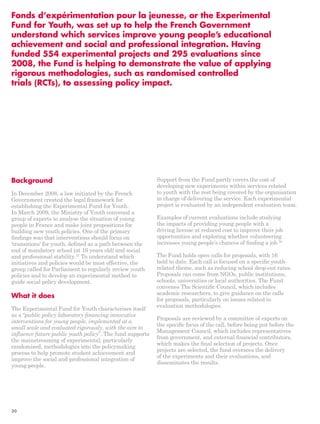 Fonds d’expérimentation pour la jeunesse, or the Experimental 
Fund for Youth, was set up to help the French Government 
understand which services improve young people’s educational 
achievement and social and professional integration. Having 
funded 554 experimental projects and 295 evaluations since 
2008, the Fund is helping to demonstrate the value of applying 
rigorous methodologies, such as randomised controlled 
trials (RCTs), to assessing policy impact. 
Background 
In December 2008, a law initiated by the French 
Government created the legal framework for 
establishing the Experimental Fund for Youth. 
In March 2009, the Ministry of Youth convened a 
group of experts to analyse the situation of young 
people in France and make joint propositions for 
building new youth policies. One of the primary 
findings was that interventions should focus on 
‘transitions’ for youth, defined as a path between the 
end of mandatory school (at 16 years old) and social 
and professional stability.57 To understand which 
initiatives and policies would be most effective, the 
group called for Parliament to regularly review youth 
policies and to develop an experimental method to 
guide social policy development. 
What it does 
The Experimental Fund for Youth characterises itself 
as a “public policy laboratory financing innovative 
interventions for young people, implemented at a 
small scale and evaluated rigorously, with the aim to 
influence future public youth policy”. The fund supports 
the mainstreaming of experimental, particularly 
randomised, methodologies into the policymaking 
process to help promote student achievement and 
improve the social and professional integration of 
young people. 
Support from the Fund partly covers the cost of 
developing new experiments within services related 
to youth with the rest being covered by the organisation 
in charge of delivering the service. Each experimental 
project is evaluated by an independent evaluation team. 
Examples of current evaluations include studying 
the impacts of providing young people with a 
driving license at reduced cost to improve their job 
opportunities and exploring whether volunteering 
increases young people’s chances of finding a job.58 
The Fund holds open calls for proposals, with 16 
held to date. Each call is focused on a specific youth-related 
theme, such as reducing school drop-out rates. 
Proposals can come from NGOs, public institutions, 
schools, universities or local authorities. The Fund 
convenes The Scientific Council, which includes 
academic researchers, to give guidance on the calls 
for proposals, particularly on issues related to 
evaluation methodologies. 
Proposals are reviewed by a committee of experts on 
the specific focus of the call, before being put before the 
Management Council, which includes representatives 
from government, and external financial contributors, 
which makes the final selection of projects. Once 
projects are selected, the fund oversees the delivery 
of the experiments and their evaluations, and 
disseminates the results. 
30 
 
