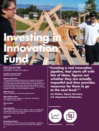 “ Creating a real innovation 
pipeline, that starts off with 
lots of ideas, figures out 
whether they are actually 
impactful and then provides 
resources for them to go 
to the next level.”64 
Jim Shelton, Deputy Secretary, 
U.S. Department of Education 
Where they are based 
Washington D.C., USA 
(population of USA: 314 million65) 
Location in government 
National government 
Mission statement 
“To provide competitive grants to expand innovative 
practices that are demonstrated to have an impact 
on improving student achievement or student growth, 
closing achievement gaps, decreasing dropout rates, 
increasing high school graduation rates, or increasing 
college enrolment and completion rates.” 
What they do 
Grant funding for education programmes 
What defines them 
Awarding grants against a rigorous standards 
of evidence framework 
Size of team 
10 
Annual spend 
£82 million (2013) ($135 million, with an additional 
anticipated private sector match of £9.7m ($16m) 
to be secured by July 2014)66 
Launched 
2010 
Example of impact 
During 2013, i3 ran its fourth competition, selecting 
25 programmes to receive more than £82 million 
High school students 
develop their math 
and science skills as 
part of an i3 backed 
programme. 
Image courtesy of U.S. 
Department of Education 
Investing in 
Innovation 
Fund (i3) 
Interesting Features 
Impact measurement 
Partnerships 
32 
 