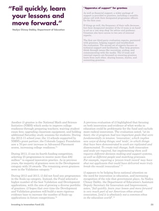 “Apparatus of support” for grantees 
As well as financial support, a wider package of 
support is provided to grantees, including a monthly 
phone call with their designated programme officers 
for the first year. 
If things go well, the frequency of their calls decrease, 
but their designated member of the i3 team is on hand 
to act as a ‘one stop shop’ for advice and guidance. 
Grantees also have access to two sets of external 
experts. 
The first are third party evaluation experts, partnered 
with grantees, helping support and troubleshoot 
the evaluation. The second set of experts focuses on 
technical support and facilitation. They help grantees 
think through issues like recruiting, scaling, and 
communicating with the media. The i3 team and 
external experts are focussed on ensuring grantees 
learn from each other, sharing lessons, stories, and 
connecting grantees. 
Another i3 grantee is the National Math and Science 
Initiative (NMSI) which seeks to improve college 
readiness through preparing teachers; waiving student 
exam fees; upgrading classroom equipment; and holding 
additional Saturday study sessions for students. During 
the 2012-13 school year, the 13 schools supported by 
NMSI’s grant partner, the Colorado Legacy Foundation 
saw a 70 per cent increase in Advanced Placement 
scores, increasing college readiness.73 
During 2013, i3 ran its fourth funding competition, 
selecting 25 programmes to receive more than £82 
million74 to expand innovative practice. As in previous 
years, the majority of grantees were in the Development 
category with 18 awards. The remaining seven grantees 
were in the Validation category.75 
During 2012 and 2013, i3 did not fund any programmes 
in the Scale-up category. Instead, the Fund selected a 
higher number of the best Validation and Development 
applications, with the aim of growing a diverse portfolio 
of grantees. i3 hopes that over time the Development 
and Validation grantees will build a more rigorous 
evidence base to increase the number of Scale-up 
applications in future competitions.76 
A previous evaluation of i3 highlighted that focusing 
on both innovation and evidence of what works in 
education could be problematic for the fund and exclude 
more radical innovation. The evaluation noted, “at its 
heart, the i3 program had two important goals that were 
fundamentally in tension: ‘innovation’, which implies 
new ways of doing things; and ‘scale’, in which things 
that have been demonstrated to work are replicated and 
disseminated. To create real change, both innovation 
and scale are required, but implementing them well 
requires different decision-making and support systems, 
as well as different people and matching processes. 
For example, requiring a ‘proven track record’ may have 
shut out applicants that could have delivered more truly 
break-the-mould innovations”.77 
i3 appears to be helping focus national attention on 
the need for innovation in education, and increasing 
recognition of the role that government plays. As Nadya 
Chinoy Dabby, the Department of Education’s Assistant 
Deputy Secretary for Innovation and Improvement, 
notes, “fail quickly, learn your lesson and move forward 
is very much part of our American ethos around 
innovation, [yet] it is absolutely not a common ethos 
in the education world”.78 
“ Fail quickly, learn 
your lessons and 
move forward.” 
Nadya Chinoy Dabby, Department of Education 
Investing in Innovation Fund (i3) 35 
 