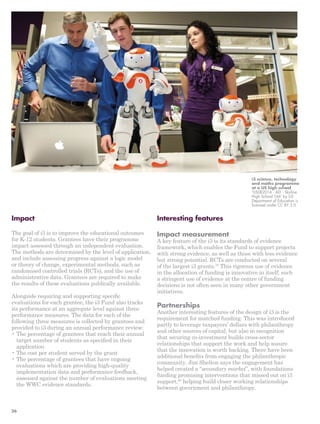 i3 science, technology 
and maths programme 
at a US high school 
‘05082014 - AD - Skyline 
High School 166’ by US 
Department of Education is 
licensed under CC BY 2.0 
Impact 
The goal of i3 is to improve the educational outcomes 
for K-12 students. Grantees have their programme 
impact assessed through an independent evaluation. 
The methods are determined by the level of application, 
and include assessing progress against a logic model 
or theory of change, experimental methods, such as 
randomised controlled trials (RCTs), and the use of 
administrative data. Grantees are required to make 
the results of these evaluations publically available. 
Alongside requiring and supporting specific 
evaluations for each grantee, the i3 Fund also tracks 
its performance at an aggregate level against three 
performance measures. The data for each of the 
following three measures is collected by grantees and 
provided to i3 during an annual performance review: 
• The percentage of grantees that reach their annual 
target number of students as specified in their 
application 
• The cost per student served by the grant 
• The percentage of grantees that have ongoing 
evaluations which are providing high-quality 
implementation data and performance feedback, 
assessed against the number of evaluations meeting 
the WWC evidence standards. 
Interesting features 
Impact measurement 
A key feature of the i3 is its standards of evidence 
framework, which enables the Fund to support projects 
with strong evidence, as well as those with less evidence 
but strong potential. RCTs are conducted on several 
of the largest i3 grants.79 This rigorous use of evidence 
in the allocation of funding is innovative in itself; such 
a stringent use of evidence at the centre of funding 
decisions is not often seen in many other government 
initiatives. 
Partnerships 
Another interesting features of the design of i3 is the 
requirement for matched funding. This was introduced 
partly to leverage taxpayers’ dollars with philanthropy 
and other sources of capital, but also in recognition 
that securing co-investment builds cross-sector 
relationships that support the work and help assure 
that the innovation is worth backing. There have been 
additional benefits from engaging the philanthropic 
community. Jim Shelton says the engagement has 
helped created a “secondary market”, with foundations 
funding promising interventions that missed out on i3 
support,80 helping build closer working relationships 
between government and philanthropy. 
36 
 