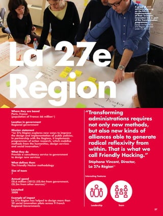 La 27e 
Région 
“ Transforming 
administrations requires 
not only new methods, 
but also new kinds of 
alliances able to generate 
radical reflexivity from 
within. That is what we 
call Friendly Hacking.” 
Stéphane Vincent, Director, 
La 27e Région81 
Leadership 
Where they are based 
Paris, France 
(population of France: 66 million82) 
Location in government 
Regional government 
Mission statement 
“La 27e Région explores new ways to improve 
the design and implementation of public policies. 
In partnership with the Regions, it implements 
programmes of action research, which mobilise 
methods from the humanities, design services 
and social innovation.” 
What they do 
Provide a consultancy service to government 
to design new services 
What defines them 
The Friendly Hacker methodology 
Size of team 
7 
Annual spend 
£0.6 million (2013) (£0.4m from government, 
£0.2m from other sources)83 
Launched 
2008 
Example of impact 
La 27e Région has helped to design more than 
20 social innovation pilots across 9 French 
Regional Governments 
A group of civil 
servants working 
on the future 
implementation 
of their ‘in-house’ 
innovation lab as part 
of the Transformation 
programme. 
Image courtesy of La 
27e Région, licensed 
under CC BY 2.0 
Interesting Features 
Team 
37 
 