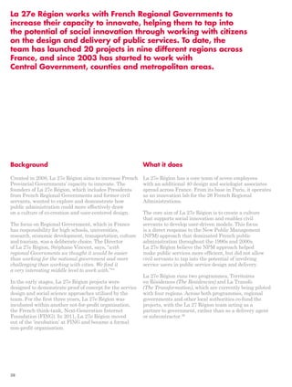 La 27e Région works with French Regional Governments to 
increase their capacity to innovate, helping them to tap into 
the potential of social innovation through working with citizens 
on the design and delivery of public services. To date, the 
team has launched 20 projects in nine different regions across 
France, and since 2003 has started to work with 
Central Government, counties and metropolitan areas. 
Background 
Created in 2008, La 27e Région aims to increase French 
Provincial Governments’ capacity to innovate. The 
founders of La 27e Région, which includes Presidents 
from French Regional Governments and former civil 
servants, wanted to explore and demonstrate how 
public administration could more effectively draw 
on a culture of co-creation and user-centered design. 
The focus on Regional Government, which in France 
has responsibility for high schools, universities, 
research, economic development, transportation, culture 
and tourism, was a deliberate choice. The Director 
of La 27e Région, Stéphane Vincent, says, “with 
regional Governments we thought it would be easier 
than working for the national government and more 
challenging than working with cities. We find it 
a very interesting middle level to work with.”84 
In the early stages, La 27e Région projects were 
designed to demonstrate proof of concept for the service 
design and social science approaches utilised by the 
team. For the first three years, La 27e Région was 
incubated within another not-for-profit organisation, 
the French think-tank, Next-Generation Internet 
Foundation (FING). In 2011, La 27e Région moved 
out of the ‘incubation’ at FING and became a formal 
non-profit organisation. 
What it does 
La 27e Région has a core team of seven employees 
with an additional 40 design and sociologist associates 
spread across France. From its base in Paris, it operates 
as an innovation lab for the 26 French Regional 
Administrations. 
The core aim of La 27e Région is to create a culture 
that supports social innovation and enables civil 
servants to develop user-driven models. This focus 
is a direct response to the New Public Management 
(NPM) approach that dominated French public 
administration throughout the 1990s and 2000s. 
La 27e Région believe the NPM approach helped 
make public services more efficient, but did not allow 
civil servants to tap into the potential of involving 
service users in public service design and delivery. 
La 27e Région runs two programmes, Territoires 
en Résidences (The Residencies) and La Transfo 
(The Transformation), which are currently being piloted 
with four regions. Across both programmes, regional 
governments and other local authorities co-fund the 
projects, with the La 27 Région team acting as a 
partner to government, rather than as a delivery agent 
or subcontractor.86 
38 
 