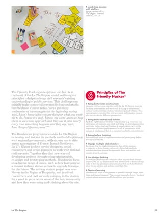 Principles of The 
Friendly Hacker85 
1 Being both inside and outside 
Immerse civil servants together with the La 27e Région team in 
the area, communities and services it is trying to understand, 
such as a school or train station, for intense periods of time. This 
approach gives insiders (the civil servants) and outsiders (people 
who use services) a different perspective. 
2 Being both neutral and activist 
Find the right balance between being neutral (e.g. everyone can 
participate, all opinions are valid) and being an activist promoting 
particular values (such as freedom of speech, democracy, or the 
importance of citizen participation). In all of its contracts with 
regions, it emphasises that it is a partner and not a subcontractor. 
3 Doing before thinking 
Advocate high levels of experimentation and prototyping before 
scaling-up solutions. 
4 Engage multiple stakeholders 
Recognise that no single organisation has all the answers 
or capacity to drive change. Always try to include multiple 
stakeholders from diverse backgrounds, from both within and 
outside of public services. 
5 Use design thinking 
To mobilise people around what can often be quite hard change 
projects, the La 27e Région team will always seek to deploy design 
skills to develop prototypes and scenarios that can help illustrate 
what future services and policies could look like. 
6 Capture learning 
Document as much of the process as possible through blogs, short 
films and research papers. This creates lessons for future ‘hacking’ 
projects about successes and failures from past projects. 
The Friendly Hacking concept (see text box) is at 
the heart of the La 27e Région model, outlining six 
principles to help challenge civil servants’ existing 
understanding of public services. This challenge can 
initially make some civil servants feel uncomfortable, 
but Stéphane Vincent notes, “we’ve got many 
testimonies of top managers in the beginning saying 
‘well, I don’t know what you are doing or what you want 
me to do, I know my staff, I know my users’, then we help 
them to use a new approach and they use it, and nearly 
every time something happens and they say, ‘well, 
I see things differently now’.”87 
The Residencies programme enables La 27e Région 
to develop and test out its methods and build legitimacy 
with regional governments, with sixteen run to date 
across nine regions of France. In each Residency, 
La 27e Région deploys service designers, social 
researchers and urban planners to work with regional 
civil servants. Together they find new ways of 
developing projects through using ethnographic, 
co-design and prototyping methods. Residencies focus 
on a diverse range of issues, such as how to repurpose 
a disused railway station or how to upgrade libraries 
for the future. The railway station project was near 
Nevers in the Region of Burgundy, and involved 
researchers and civil servants camping in the station 
for a week to get a better sense of the local community 
and how they were using and thinking about the site. 
A workshop session 
with staffers 
Image courtesy of La 
27e Région, licensed 
under CC BY 2.0 
La 27e Région 39 
 