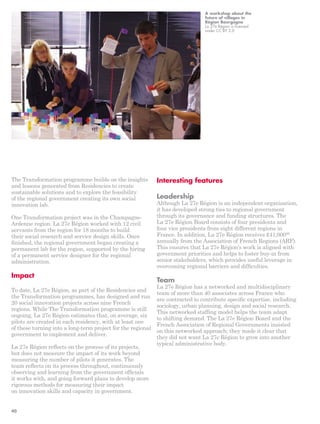 The Transformation programme builds on the insights 
and lessons generated from Residencies to create 
sustainable solutions and to explore the feasibility 
of the regional government creating its own social 
innovation lab. 
One Transformation project was in the Champagne- 
Ardenne region. La 27e Région worked with 12 civil 
servants from the region for 18 months to build 
their social research and service design skills. Once 
finished, the regional government began creating a 
permanent lab for the region, supported by the hiring 
of a permanent service designer for the regional 
administration. 
Impact 
To date, La 27e Région, as part of the Residencies and 
the Transformation programmes, has designed and run 
20 social innovation projects across nine French 
regions. While The Transformation programme is still 
ongoing, La 27e Région estimates that, on average, six 
pilots are created in each residency, with at least one 
of these turning into a long-term project for the regional 
government to implement and deliver. 
La 27e Région reflects on the process of its projects, 
but does not measure the impact of its work beyond 
measuring the number of pilots it generates. The 
team reflects on its process throughout, continuously 
observing and learning from the government officials 
it works with, and going forward plans to develop more 
rigorous methods for measuring their impact 
on innovation skills and capacity in government. 
A workshop about the 
future of villages in 
Région Bourgogne 
La 27e Région is licensed 
under CC BY 2.0 
Interesting features 
Leadership 
Although La 27e Région is an independent organisation, 
it has developed strong ties to regional government 
through its governance and funding structures. The 
La 27e Région Board consists of four presidents and 
four vice presidents from eight different regions in 
France. In addition, La 27e Région receives £41,00088 
annually from the Association of French Regions (ARF). 
This ensures that La 27e Région’s work is aligned with 
government priorities and helps to foster buy-in from 
senior stakeholders, which provides useful leverage in 
overcoming regional barriers and difficulties. 
Team 
La 27e Région has a networked and multidisciplinary 
team of more than 40 associates across France who 
are contracted to contribute specific expertise, including 
sociology, urban planning, design and social research. 
This networked staffing model helps the team adapt 
to shifting demand. The La 27e Région Board and the 
French Association of Regional Governments insisted 
on this networked approach; they made it clear that 
they did not want La 27e Région to grow into another 
typical administrative body. 
40 
 