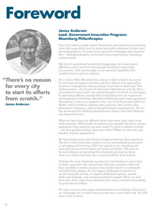 Foreword 
James Anderson 
Lead, Government Innovation Programs 
Bloomberg Philanthropies 
From city halls to public agency front lines, governments are thinking 
more and more about how to create innovative solutions to their most 
pressing problems. It makes sense given the challenges governments 
face – dwindling budgets, increased citizen expectations, morphing 
societal needs. 
But there’s something beyond that happening, too. Government 
officials at every level are increasingly thinking of innovation 
as a process. And, increasingly, as an essential capability they 
wouldn’t want to govern without. 
It’s a notion Mike Bloomberg has always taken to heart. As mayor, 
he used special teams to develop and then deliver new approaches 
on issues ranging from climate change to poverty to education. Two 
of these teams – the Center for Economic Opportunity and the iZone – 
are profiled in this report. As a philanthropist, he’s built on this legacy 
by spreading effective models that local leaders can use to generate 
and implement bold ideas. Bloomberg Philanthropies’ most significant 
investment in this area supports cities’ use of the Innovation Delivery 
Model, which combines rigorous data analysis, best-in-class idea 
generation techniques, and strong performance management. No city 
has showcased the Model’s potential more clearly than New Orleans, 
also featured herein. 
When we hear from city officials about innovation, they often come 
with questions. What kinds of resources are needed? Are there certain 
approaches best suited to our local needs? Is there a reliable method 
– one that produces better ideas more often? What are the costs and 
benefits of these approaches? 
We loved partnering with Nesta to begin answering these questions. 
The fact is that innovation practice in city and national government 
is spreading and evolving. Still, best practices are emerging and 
successful teams tend to share particular attributes. We need to 
be more diligent in capturing these lessons and sharing them; 
there’s no reason for every city to start its efforts from scratch. 
Perhaps the most important question for local leaders to ask is how 
to make innovation the norm rather than the exception. How can 
they establish a routine practice that enables them to consistently 
and effectively prepare for the biggest challenges of tomorrow? 
As this research reveals, it requires dedicated capacity, specific 
skills and methods, and consistent political support. Here you will 
find some of the ways these elements have been combined successfully 
by government leaders. 
We hope you enjoy the report and benefit from its findings. Even more, 
we encourage you to report back as your own i-team takes root. We still 
have much to learn. 
“ There’s no reason 
for every city 
to start its efforts 
from scratch.” 
James Anderson 
2 
 