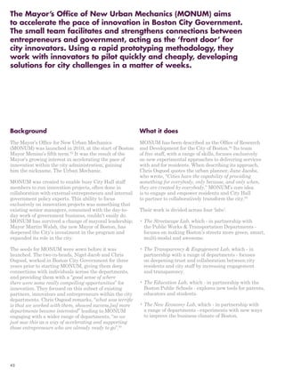 The Mayor’s Office of New Urban Mechanics (MONUM) aims 
to accelerate the pace of innovation in Boston City Government. 
The small team facilitates and strengthens connections between 
entrepreneurs and government, acting as the ‘front door’ for 
city innovators. Using a rapid prototyping methodology, they 
work with innovators to pilot quickly and cheaply, developing 
solutions for city challenges in a matter of weeks. 
Background 
The Mayor’s Office for New Urban Mechanics 
(MONUM) was launched in 2010, at the start of Boston 
Mayor Menino’s fifth term.92 It was the result of the 
Mayor’s growing interest in accelerating the pace of 
innovation within the city administration, gaining 
him the nickname, The Urban Mechanic. 
MONUM was created to enable busy City Hall staff 
members to run innovation projects, often done in 
collaboration with external entrepreneurs and internal 
government policy experts. This ability to focus 
exclusively on innovation projects was something that 
existing senior managers, consumed with the day-to-day 
work of government business, couldn’t easily do. 
MONUM has survived a change of mayoral leadership; 
Mayor Martin Walsh, the new Mayor of Boston, has 
deepened the City’s investment in the program and 
expanded its role in the city. 
The seeds for MONUM were sown before it was 
launched. The two co-heads, Nigel Jacob and Chris 
Osgood, worked in Boston City Government for three 
years prior to starting MONUM, giving them deep 
connections with individuals across the departments, 
and providing them with a “good sense of where 
there were some really compelling opportunities” for 
innovation. They focused on this subset of existing 
partners, innovators and entrepreneurs within the city 
departments. Chris Osgood remarks, “what was terrific 
is that we worked with them, showed success,[so] more 
departments became interested” leading to MONUM 
engaging with a wider range of departments, “so we 
just saw this as a way of accelerating and supporting 
those entrepreneurs who are already ready to go”.93 
What it does 
MONUM has been described as the Office of Research 
and Development for the City of Boston.94 Its team 
of five staff, with a range of skills, focuses exclusively 
on new experimental approaches to delivering services 
with and for residents. When describing its approach, 
Chris Osgood quotes the urban planner, Jane Jacobs, 
who wrote, “Cities have the capability of providing 
something for everybody, only because, and only when, 
they are created by everybody.” MONUM’s core idea 
is to engage and empower residents and City Hall 
to partner to collaboratively transform the city.95 
Their work is divided across four ‘labs’: 
• The Streetscape Lab, which - in partnership with 
the Public Works & Transportation Departments - 
focuses on making Boston’s streets more green, smart, 
multi-modal and awesome. 
• The Transparency & Engagement Lab, which - in 
partnership with a range of departments - focuses 
on deepening trust and collaboration between city 
residents and city staff by increasing engagement 
and transparency. 
• The Education Lab, which - in partnership with the 
Boston Public Schools - explores new tools for parents, 
educators and students. 
• The New Economy Lab, which - in partnership with 
a range of departments - experiments with new ways 
to improve the business climate of Boston. 
42 
 