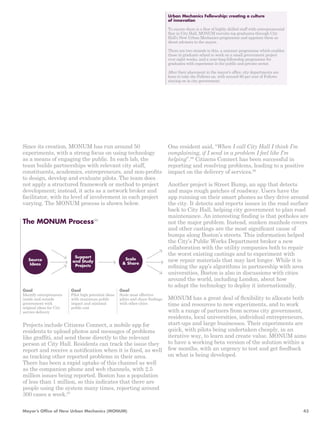 One resident said, “When I call City Hall I think I’m 
complaining, if I send in a problem I feel like I’m 
helping”.98 Citizens Connect has been successful in 
reporting and resolving problems, leading to a positive 
impact on the delivery of services.99 
Another project is Street Bump, an app that detects 
and maps rough patches of roadway. Users have the 
app running on their smart phones as they drive around 
the city. It detects and reports issues in the road surface 
back to City Hall, helping city government to plan road 
maintenance. An interesting finding is that potholes are 
not the major problem. Instead, sunken manhole covers 
and other castings are the most significant cause of 
bumps along Boston’s streets. This information helped 
the City’s Public Works Department broker a new 
collaboration with the utility companies both to repair 
the worst existing castings and to experiment with 
new repair materials that may last longer. While it is 
refining the app’s algorithms in partnership with area 
universities, Boston is also in discussions with cities 
around the world, including London, about how 
to adapt the technology to deploy it internationally. 
MONUM has a great deal of flexibility to allocate both 
time and resources to new experiments, and to work 
with a range of partners from across city government, 
residents, local universities, individual entrepreneurs, 
start-ups and large businesses. Their experiments are 
quick, with pilots being undertaken cheaply, in an 
iterative way, to learn and create value. MONUM aims 
to have a working beta version of the solution within a 
few months, with an urgency to test and get feedback 
on what is being developed. 
Since its creation, MONUM has run around 50 
experiments, with a strong focus on using technology 
as a means of engaging the public. In each lab, the 
team builds partnerships with relevant city staff, 
constituents, academics, entrepreneurs, and non-profits 
to design, develop and evaluate pilots. The team does 
not apply a structured framework or method to project 
development; instead, it acts as a network broker and 
facilitator, with its level of involvement in each project 
varying. The MONUM process is shown below. 
Goal 
Identify entrepreneurs 
inside and outside 
government with 
original ideas for City 
service delivery 
Goal 
Pilot high potential ideas 
with maximum public 
impact and minimal 
public cost 
Goal 
Scale most effective 
pilots and share findings 
with other cities 
Support 
and Study 
Projects 
Source 
Ideas 
Scale 
& Share 
The MONUM Process96 
Urban Mechanics Fellowship: creating a culture 
of innovation 
To ensure there is a flow of highly skilled staff with entrepreneurial 
flair in City Hall, MONUM recruits top graduates through City 
Hall’s New Urban Mechanics programme and appoints them as 
direct advisors to the mayor. 
There are two strands to this, a summer programme which enables 
those in graduate school to work on a small government project 
over eight weeks, and a year-long fellowship programme for 
graduates with experience in the public and private sector. 
After their placement in the mayor’s office, city departments are 
keen to take the Fellows on, with around 90 per cent of Fellows 
staying on in city government. 
Projects include Citizens Connect, a mobile app for 
residents to upload photos and messages of problems 
like graffiti, and send these directly to the relevant 
person at City Hall. Residents can track the issue they 
report and receive a notification when it is fixed, as well 
as tracking other reported problems in their area. 
There has been a rapid uptake of this channel as well 
as the companion phone and web channels, with 2.5 
million issues being reported. Boston has a population 
of less than 1 million, so this indicates that there are 
people using the system many times, reporting around 
300 cases a week.97 
Mayor’s Office of New Urban Mechanics (MONUM) 43 
 