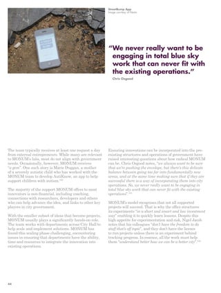 The team typically receives at least one request a day 
from external entrepreneurs. While many are relevant 
to MONUM’s labs, most do not align with government 
needs. Occasionally, however, MONUM receives 
“a gem”. One such story is Marie Duggan, a mother 
of a severely autistic child who has worked with the 
MONUM team to develop AutiKnow, an app to help 
support children with autism.100 
The majority of the support MONUM offers to most 
innovators is non-financial, including coaching, 
connections with researchers, developers and others 
who can help advance the idea, and links to other key 
players in city government. 
With the smaller subset of ideas that become projects, 
MONUM usually plays a significantly hands-on role. 
The team works with departments across City Hall to 
help scale and implement solutions. MONUM has 
found this scaling phase challenging, encountering 
issues in ensuring that departments have the ability, 
time and resources to integrate the innovation into 
existing operations. 
StreetBump App 
Image courtesy of Nesta 
“ We never really want to be 
engaging in total blue sky 
work that can never fit with 
the existing operations.” 
Chris Osgood 
Ensuring innovations can be incorporated into the pre-existing 
structures and operations of government have 
raised interesting questions about how radical MONUM 
can be. Chris Osgood notes, “we always want to be sure 
that we’re pushing the envelope, but there’s this delicate 
balance between going too far into fundamentally new 
areas, and at the same time making sure that if they are 
successful there is a way of incorporating them into city 
operations. So, we never really want to be engaging in 
total blue sky work that can never fit with the existing 
operations”.101 
MONUM’s model recognises that not all supported 
projects will succeed. That is why the office structures 
its experiments “in a short and smart and low investment 
way” enabling it to quickly learn lessons. Despite this 
high appetite for experimentation and risk, Nigel Jacob 
notes that his colleagues “don’t have the freedom to do 
stuff that’s off topic”, and they don’t have the licence 
to run projects unless there is an experiment behind 
tracking progress. In essence, all the work must help 
them “understand better how we can be a better city”.102 
44 
 