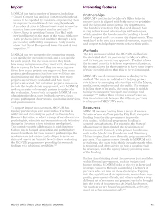 Impact 
MONUM has had a number of impacts, including: 
• Citizen Connect has enabled 70,000 neighbourhood 
issues to be reported by residents, empowering them 
to improve the condition of their neighbourhoods. 
A number of cities in Massachusetts and across the 
country have now adopted similar products.103 
• Street Bump is providing Boston City Hall with 
new intelligence on the state of the roads, with over 
1,250 problems identified and fixed through a new 
partnership with utility companies. Early results 
show that Street Bump could lower the cost of road 
inspection.104 
MONUM has two categories for measuring impact, 
a set specific for the team overall, and a set specific 
for each project. For the team overall they track 
how many entrepreneurs they meet with, also using 
this as a proxy for how well they are sourcing new 
ideas; how many projects are supported; how many 
projects are documented to show how well they are 
disseminating and sharing their work; how many 
projects are formally evaluated; and how many 
projects are scaled. For individual projects, measures 
include the depth of civic engagement, with MONUM 
seeking an external research partner to undertake 
the evaluation. Across both categories MONUM uses 
administrative data, user feedback surveys, focus 
groups, participant observations, qualitative interviews, 
and questionnaires. 
To support impact measurement, MONUM has 
two key partnerships with universities. The first is 
with Harvard University as part of the Boston Area 
Research Initiative, in which a range of social scientists, 
psychologists, scientists and economists study behaviour 
change in the areas where solutions are deployed. 
The second research collaboration is with Emerson 
College and is focused upon action and participatory 
research methods. In these research partnerships, the 
academics are not contractually obliged to report on 
data and receive no financial benefits from evaluating 
the MONUM programmes, providing the research 
findings with additional credibility.105 
Interesting features 
Partnerships 
MONUM’s position in the Mayor’s Office helps to 
ensure that it is aligned with both executive priorities 
and the needs and issues across city departments. 
The founders were from City Hall and already had 
strong networks and relationships with colleagues, 
which provided the foundations for building a broad 
base of support and trust across city departments. They 
work hard to be seen as a source of resources, expertise 
and support to help departments achieve their goals. 
Methods 
The key successes behind the MONUM method are 
the dedicated staff, its position in the Mayor’s office, 
and its lean, partner-driven approach. The first allows 
the internal capacity to take on experimental projects; 
the second allows for those projects to have some degree 
of risk; the third allows that risk to be well managed. 
MONUM’s use of communications is also key to its 
method. The team is credited with helping protect 
risk-takers by managing relationships with the Mayor, 
media, peers, employees and the public. If a venture 
is falling short of its goals, the team steps in quickly 
to help the innovator “navigate and manage and 
message”.106 Rather than it being a one-off exercise, 
this translation role between the different partners 
is a key part of MONUM’s work. 
Resources 
MONUM receives funding from a range of sources. 
Salaries of core staff are paid by City Hall, alongside 
funding from the city government to provide 
risk capital. Additional programme funding is 
secured through grants. For example, the State of 
Massachusetts grant-funded the development of 
Commonwealth Connect, while private foundations, 
such as the MacArthur Foundation and Bloomberg 
Philanthropies, fund more thematic programmes with 
partners. If an agency comes directly to MONUM with 
a challenge, the team helps think through exactly what 
is required, and offers advice on how a solution could 
be developed, with the agency ideally providing some 
of the funding. 
Rather than thinking about the resources just available 
within Boston’s government, such as budgets and 
human capital, MONUM looks to the city at large and 
leverage resources through assembling a network of 
partners who can take on these challenges. Tapping 
into the capabilities of entrepreneurs, researchers, non-profits, 
government officials, and others enables a very 
different set of resources and perspectives to be brought 
into the work of departments. As Nigel Jacob notes, 
“as much as we are housed in government, we’re very 
much an urban innovation lab”.107 
Mayor’s Office of New Urban Mechanics (MONUM) 45 
 
