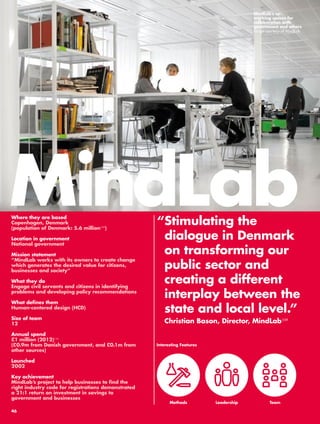 “ Stimulating the 
dialogue in Denmark 
on transforming our 
public sector and 
creating a different 
interplay between the 
state and local level.” 
Christian Bason, Director, MindLab108 
Where they are based 
Copenhagen, Denmark 
(population of Denmark: 5.6 million109) 
Location in government 
National government 
Mission statement 
“MindLab works with its owners to create change 
which generates the desired value for citizens, 
businesses and society” 
What they do 
Engage civil servants and citizens in identifying 
problems and developing policy recommendations 
What defines them 
Human-centered design (HCD) 
Size of team 
12 
Annual spend 
£1 million (2012)110 
(£0.9m from Danish government, and £0.1m from 
other sources) 
Launched 
2002 
Key achievement 
MindLab’s project to help businesses to find the 
right industry code for registrations demonstrated 
a 21:1 return on investment in savings to 
government and businesses 
MindLab’s co-working 
spaces for 
collaboration with 
government and others 
Image courtesy of MindLab 
MindLab 
Interesting Features 
Methods Leadership Team 
46 
 