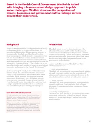 Based in the Danish Central Government, MindLab is tasked 
with bringing a human-centred design approach to public 
sector challenges. MindLab draws on the perspectives of 
citizens, businesses and government staff to redesign services 
around their experiences. 
What it does 
MindLab is now owned by three ministries – the 
Ministry of Business and Growth, the Ministry of 
Education and the Ministry of Employment – as well 
as one local authority, Odense Municipality. MindLab 
provides an innovation lab function for its work across 
employment, education, business and growth, and 
government modernisation.114 
Across each of these areas, MindLab has three 
strategic objectives:115 
1 Public sector innovation 
MindLab will strengthen the outcomes of public policies 
through systematic insight into the perspective of 
citizens and businesses, and active involvement of the 
stakeholders which can turn new ideas into practice. 
2 Change capacity 
MindLab will build knowledge about new approaches 
to public problems. This knowledge shall enhance 
the owners’ competencies to take courageous change 
initiatives. 
3 Visibility and legitimacy 
MindLab will work actively to qualify the public sector 
innovation agenda and to share the owners’ role as 
co-creators of one of the world’s leading innovation 
environments. 
Background 
MindLab was launched in 2002 by the Danish Ministry 
for Business Affairs as an internal incubator for 
invention and innovation. The permanent secretary’s 
inspiration for MindLab was Skandia, a Swedish 
insurance company, which created a similar innovation 
lab, the Skandia Future Centre. Another source of 
inspiration was prominent business school academics 
wanting to know what role innovation played within the 
Ministry for Business Affairs.111 The existence of an in-house 
lab holding such a vision of creativity was in itself 
innovative and unique for the Danish Government.112 
As it has developed, MindLab has embraced human-centred 
design (HCD) as its method for innovation. 
MindLab has expanded its remit to work with other 
ministries. These strategic partnerships with new 
government departments are a deliberate attempt 
to create more systematic change, arising from the 
view that public sector innovation does not come from 
a single project, but instead needs to be sustained 
and spread through cross-cutting partnerships.113 
From National to City Government 
As well as working with Danish central government, 
MindLab is now collaborating with the Municipality of 
Odense. This is a strategic move to increase the scale 
of impact across the government. 
Odense views itself as a platform for experimentation 
for innovations that can be rolled out across the 
hundred or so other municipalities of Denmark. This 
partnership enables Odense to tap into the methods 
and expertise of MindLab, and enables a rethinking 
of the governance structure between local and central 
government. 
MindLab 47 
 