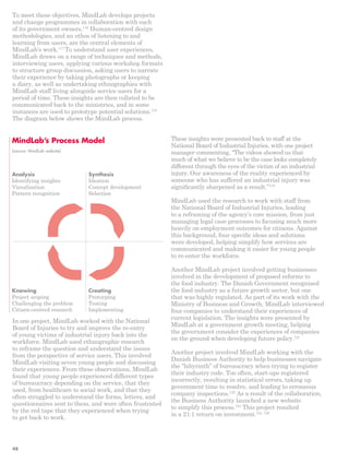 To meet these objectives, MindLab develops projects 
and change programmes in collaboration with each 
of its government owners.116 Human-centred design 
methodologies, and an ethos of listening to and 
learning from users, are the central elements of 
MindLab’s work.117 To understand user experiences, 
MindLab draws on a range of techniques and methods, 
interviewing users, applying various workshop formats 
to structure group discussion, asking users to narrate 
their experience by taking photographs or keeping 
a diary, as well as undertaking ethnographies with 
MindLab staff living alongside service users for a 
period of time. These insights are then collated to be 
communicated back to the ministries, and in some 
instances are used to prototype potential solutions.118 
The diagram below shows the MindLab process. 
MindLab’s Process Model 
(source: MindLab website) 
Analysis 
Identifying insights 
Visualisation 
Pattern recognition 
Synthesis 
Ideation 
Concept development 
Selection 
Creating 
Protoyping 
Testing 
Implementing 
Knowing 
Project scoping 
Challenging the problem 
Citizen-centred research 
In one project, MindLab worked with the National 
Board of Injuries to try and improve the re-entry 
of young victims of industrial injury back into the 
workforce. MindLab used ethnographic research 
to reframe the question and understand the issues 
from the perspective of service users. This involved 
MindLab visiting seven young people and discussing 
their experiences. From these observations, MindLab 
found that young people experienced different types 
of bureaucracy depending on the service, that they 
used, from healthcare to social work, and that they 
often struggled to understand the forms, letters, and 
questionnaires sent to them, and were often frustrated 
by the red tape that they experienced when trying 
to get back to work. 
These insights were presented back to staff at the 
National Board of Industrial Injuries, with one project 
manager commenting, “The videos showed us that 
much of what we believe to be the case looks completely 
different through the eyes of the victim of an industrial 
injury. Our awareness of the reality experienced by 
someone who has suffered an industrial injury was 
significantly sharpened as a result.”119 
MindLab used the research to work with staff from 
the National Board of Industrial Injuries, leading 
to a reframing of the agency’s core mission, from just 
managing legal case processes to focusing much more 
heavily on employment outcomes for citizens. Against 
this background, four specific ideas and solutions 
were developed, helping simplify how services are 
communicated and making it easier for young people 
to re-enter the workforce. 
Another MindLab project involved getting businesses 
involved in the development of proposed reforms to 
the food industry. The Danish Government recognised 
the food industry as a future growth sector, but one 
that was highly regulated. As part of its work with the 
Ministry of Business and Growth, MindLab interviewed 
four companies to understand their experiences of 
current legislation. The insights were presented by 
MindLab at a government growth meeting, helping 
the government consider the experiences of companies 
on the ground when developing future policy.121 
Another project involved MindLab working with the 
Danish Business Authority to help businesses navigate 
the “labyrinth” of bureaucracy when trying to register 
their industry code. Too often, start-ups registered 
incorrectly, resulting in statistical errors, taking up 
government time to resolve, and leading to erroneous 
company inspections.122 As a result of the collaboration, 
the Business Authority launched a new website 
to simplify this process.123 This project resulted 
in a 21:1 return on investment.124, 125 
48 
 