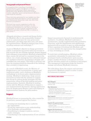 Alongside providing a research and design facility, 
the MindLab office is also purposefully designed 
to act as a physical space for cross government 
collaboration, providing what they call a safe space 
for experimentation. MindLab regularly host events, 
including seminars and workshops.126 
As part of MindLab’s objective to change government 
culture, it previously ran courses with civil servants to 
help increase the use of design methods. Despite demand 
from colleagues in government, MindLab recognised that 
these courses did not lead to a sustained change in the 
culture. As a result, training has been reframed; instead 
of a standard curriculum, the training is bespoke and 
embedded into each project. This helps to structure and 
focus the training around the demands of the challenge 
that a ministry is experiencing. 
As a result of MindLab’s work, the Ministry of 
Employment is now reviewing how it creates and 
implements policy, and is drawing on MindLab’s 
methodology in its future policy implementation 
strategy. MindLab is dedicating a large amount 
of resource to work with the ministry to support 
this change by putting design principles into the 
mainstream culture of decision-making and policy 
implementation. Similarly, MindLab is working 
closely with the Ministry of Education to support a 
new Implementation Secretariat, sharing experiences 
from the Employment Ministry and co-developing an 
Implementation Academy for policymakers. 
Impact 
MindLab focuses on measuring the value created for 
its partners, assessed against four factors: 
• Creating new knowledge that is useful for 
the organisation 
• Giving the organisation a new understanding 
of its challenges and possibilities 
• Contributing to changes in policies, services 
and/or strategies 
• Contributing to the implementation of new solutions 
Impact measurement of projects is predominantly 
qualitative. In addition, MindLab undertakes a 
questionnaire, usually supplemented with qualitative 
interviews, with the departments and collaborators 
partnered with on projects to gain an understanding 
of their experience of working with MindLab, and 
to assess whether the organisation has changed policy 
or ways of working as a result. 
To track their overall progress, MindLab collects 
quantitative information for reporting to their 
governance board, including hours spent on each 
project, number of citizens or businesses involved, 
and the activities carried out in relation to each project. 
This management information helps the board to 
manage and allocate MindLab’s resources. 
The table below shows the outputs and outcomes 
measured by MindLab’s project to make it easier 
for businesses to register. 
Young people and personal finance 
In recognition that young Danes’ knowledge of 
personal finance is poor, the Ministry of Taxation, 
Employment and Economic Affairs approached 
MindLab for help. MindLab interviewed students, 
teachers, education experts and government officials to 
understand the situation. 
These interviews generated five new insights into what 
young people think about finance and the intentional 
and unintentional choices they make that affect their 
financial circumstances. 
The result was concrete suggestions on how the 
ministry could communicate economics, tax and 
employment information in a way that is relevant to 
young people, as well as specific suggestions on the 
information secondary schools provide to students in 
these areas.120 
National Injury 
Board project 
Image courtesy of 
MindLab 
New industry code website 
Key Outputs 
A new website to help businesses find the right 
industry code 
Key Outcomes 
• Increased ease for businesses 
to find the right industry code 
• Decrease in wrong choices of industry code 
reducing administrative errors 
• Decrease in inquiries to public authorities 
Key Impacts 
Business case conducted by external consultants 
demonstrated a 21:1 return on investment127, 
128, 129 
Impacts for government: 
• Lower spend on advising businesses on 
industry codes 
• Lower spend on cross-agency coordination 
Impacts for businesses: 
• More time spent on core business activities 
• Increased satisfaction with government service 
MindLab 49 
 