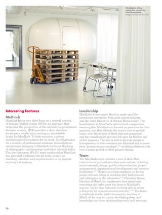 Leadership 
MindLab’s Governance Board is made up of the 
permanent secretaries from each parent ministry 
and the Chief Executive of Odense Municipality. The 
board agrees to MindLab’s annual work programme, 
ensuring that MindLab are focused on priorities for their 
sponsors, and that allocate the team’s time to specific 
tasks, with 80 per cent of their time pre-committed 
and the remaining 20 per cent left open for flexible and 
ad hoc requests. The aim is both to provide complete 
transparency in how resources are allocated and to move 
from “projects to partnerships”,130 working collaboratively 
over a longer period to effect greater change. 
Team 
The MindLab team includes a mix of skills that 
reflects the organisation’s ethos and method, including 
social research, design, public administration, project 
management, organisational development and creative 
facilitation.131 There is a strong emphasis on hiring 
people who are adept at working with both citizens 
and colleagues in the ministries.132 Christian Bason, 
Director of MindLab, emphasises how important 
recruiting the right team has been to MindLab’s 
success: “we’ve been fortunate in being able to create 
a blueprint for who we wanted and why”.133 The team 
is relatively stable, with the majority working at 
MindLab for over six years, developing deep craft 
knowledge and close relationships with civil servants. 
Interesting features 
Methods 
MindLab has a very clear focus on a central method 
of human-centred design (HCD): an approach that 
helps link the perspective of the end user to government 
decision making. HCD provides a clear structure 
for projects, whilst also creating an identifiable 
brand for MindLab. To help maintain a robust 
methodological foundation for its work, MindLab takes 
on a number of professional academic researchers on 
secondment, bringing to MindLab the latest thinking 
of ethnography, anthropology and other relevant fields. 
The post-doctorate (Ph.D.) work conducted at MindLab 
has provided legitimacy for its work, as well as 
enabling reflection and improvements to its projects 
and ways of working. 
MindLab’s office 
space for creativity 
and innovation. 
Image courtesy of MindLab 
50 
 