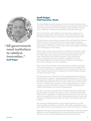 Geoff Mulgan 
Chief Executive, Nesta 
You might think that governments at every level have little choice but 
to innovate. They face intense fiscal pressures and demands from citizens 
who want governments not only to tackle complex problems, but also 
to be as effective at using new technologies as the best businesses. 
Yet in much of the world public sector innovation continues to be 
organised haphazardly, with disparate short-term initiatives, and 
the odd consultancy report or conference rather than focused effort. 
The best mayors and ministers recognise this, and know that, however 
brilliant they are, they need better ways of generating new ideas: 
better ways of tapping the brainpower not just of their staff but of the 
communities and businesses they exist to serve and support; and better 
ways of helping new ideas flower. 
That’s where i-teams come in. There are brilliantly innovative public 
servants all over the world. But the natural stance of bureaucracies 
is to stifle ideas. Bureaucracies exist to bring predictability and 
order. Indeed that’s one of their strengths. Cities and nations 
where everything was in flux would be a nightmare to live in. 
But predictability isn’t enough. Without energetic and systematic 
innovation, stability turns into stagnation. 
That’s why all governments need institutions to catalyse innovation. 
As this report shows a new generation of innovators is taking shape 
around the world. They’re all different from each other, but there are 
some common themes from the emphasis on citizen insight and data, 
to rapid learning by doing. 
Not all of this is new. There have been excellent innovation teams in 
governments in the past – from examples like Minnesota in the USA, 
to Amsterdam in Europe, and New York’s Center for Court Innovation. 
The UK’s Social Exclusion Unit in the late 1990s was very like today’s 
i-teams, involving many outsiders, using rapid prototyping, a strong 
emphasis on data, and holistic solutions, and achieving impressive 
results, like dramatic cuts in street homelessness. 
Not all i-teams have succeeded. The Helsinki Design Lab couldn’t find 
the patronage or resources it needed to survive. Australia’s DesignGov 
didn’t survive a pilot phase. Yet despite these false starts, there are now 
more live examples than ever before, doing important work at scale, and 
i-teams are becoming smarter about the tactics and alliances they need 
to thrive. 
The caricature thinking which says that public servants are by their 
nature hostile to innovation is out of date. But public organisations need 
help, skills and better processes if they are to resist the tendency to inertia. 
Hopefully this report will not only provide inspiration; it will also provide 
guidance on the building blocks that a new generation of mayors and 
ministers can use to solve problems faster and more effectively. 
“ All governments 
need institutions 
to catalyse 
innovation.” 
Geoff Mulgan 
Foreword 3 
 