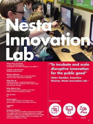 Nesta 
Innovation 
Lab 
“ To incubate and scale 
disruptive innovation 
for the public good” 
Helen Goulden, Executive 
Director, Nesta Innovation Lab134 
Where they are based 
London, United Kingdom 
(population of United Kingdom: 65 million135) 
Location in government 
National government 
Mission statement 
“Supporting innovators to develop ideas 
that can solve big social challenges” 
What they do 
Challenge prizes, practical programmes 
and grant funds combined with wider policy 
and systems change 
What defines them 
Connecting social innovators, front line 
public services and policy makers 
Size of team 
65 
Annual spend 
£15.4 million (2013/14) (£4.9m from 
government, £10.5m from other sources) 
Launched 
2009 
Example of Impact 
The People Powered Health programme developed 
new approaches for managing long-term health 
conditions that have the potential to save the health 
system in England £4.4bn. These innovations are 
now being adopted at scale. 
Code Club 
Image courtesy of Nesta 
Interesting Features 
Partnerships 
Resources 
Methods 
51 
 