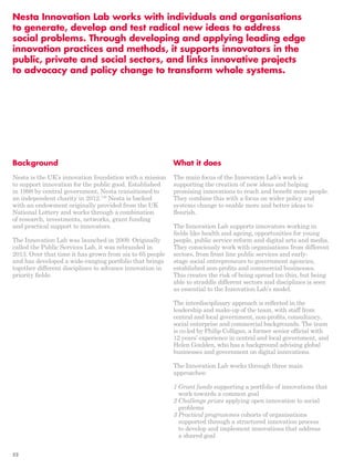 Nesta Innovation Lab works with individuals and organisations 
to generate, develop and test radical new ideas to address 
social problems. Through developing and applying leading edge 
innovation practices and methods, it supports innovators in the 
public, private and social sectors, and links innovative projects 
to advocacy and policy change to transform whole systems. 
Background 
Nesta is the UK’s innovation foundation with a mission 
to support innovation for the public good. Established 
in 1998 by central government, Nesta transitioned to 
an independent charity in 2012.136 Nesta is backed 
with an endowment originally provided from the UK 
National Lottery and works through a combination 
of research, investments, networks, grant funding 
and practical support to innovators. 
The Innovation Lab was launched in 2009. Originally 
called the Public Services Lab, it was rebranded in 
2013. Over that time it has grown from six to 65 people 
and has developed a wide-ranging portfolio that brings 
together different disciplines to advance innovation in 
priority fields. 
What it does 
The main focus of the Innovation Lab’s work is 
supporting the creation of new ideas and helping 
promising innovations to reach and benefit more people. 
They combine this with a focus on wider policy and 
systems change to enable more and better ideas to 
flourish. 
The Innovation Lab supports innovators working in 
fields like health and ageing, opportunities for young 
people, public service reform and digital arts and media. 
They consciously work with organisations from different 
sectors, from front line public services and early-stage 
social entrepreneurs to government agencies, 
established non-profits and commercial businesses. 
This creates the risk of being spread too thin, but being 
able to straddle different sectors and disciplines is seen 
as essential to the Innovation Lab’s model. 
The interdisciplinary approach is reflected in the 
leadership and make-up of the team, with staff from 
central and local government, non-profits, consultancy, 
social enterprise and commercial backgrounds. The team 
is co-led by Philip Colligan, a former senior official with 
12 years’ experience in central and local government, and 
Helen Goulden, who has a background advising global 
businesses and government on digital innovations. 
The Innovation Lab works through three main 
approaches: 
1 Grant funds supporting a portfolio of innovations that 
work towards a common goal 
2 Challenge prizes applying open innovation to social 
problems 
3 Practical programmes cohorts of organisations 
supported through a structured innovation process 
to develop and implement innovations that address 
a shared goal 
52 
 
