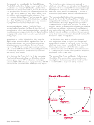 One example of a grant fund is the Digital Makers 
Fund which backs ideas that get young people involved 
in activities like coding.137 The fund is a partnership 
between Nesta, the Nominet Trust, Mozilla Foundation 
and Autodesk and invests in the growth of programmes 
like Code Club, a network of after school coding clubs 
for children aged nine to 11 run by volunteers. Over 
two years the Digital Makers Fund has awarded grants 
to 14 organisations totalling £520,000, to date enabling 
more than 30,000 young people to access opportunities 
to get practical experience of digital making. 
Alongside the Digital Makers Fund, the Nesta 
Innovation Lab launched the Make Things Do Stuff 
campaign that brings together organisations committed 
to getting more young people involved in digital making 
to engage with policy-makers, teachers, parents and 
young people. 
An example of a larger grant fund is the Centre for 
Social Action Innovation Fund, a £14 million fund to 
help grow the impact and reach of innovations that 
get citizens more involved in the delivery of public 
services.138 The fund, which is a partnership with the 
UK Government Cabinet Office, provides bigger awards 
to later stage innovations that have the potential to 
reach many more people. 
In its first year, the Centre for Social Action Innovation 
Fund made 20 grants totalling over £5 million, helping 
projects spread to over 500 new locations reaching an 
additional 128,000 beneficiaries, engage more than 30,000 
new volunteers and increase the evidence of their impact. 
The Nesta Innovation Lab’s second approach is 
challenge prizes. Nesta has a track record of applying 
open innovation to social problems, including through 
the Big Green Challenge one of the world’s first social 
challenge prizes that in 2010 awarded £1 million to 
community projects that reduced carbon emissions.139 
The Innovation Lab built on that experience to 
launch the Centre for Challenge Prizes140 which uses 
competitions to stimulate new solutions to social and 
environmental challenges. In partnership with the 
UK Government’s Open Data Institute, the centre is 
running a series of prizes to find solutions that mobilise 
public data to address challenges in fields like crime 
and justice, education and energy. They bring together 
industry experts and data providers with start-up and 
early-stage companies to create financially sustainable 
businesses with a social purpose. 
The challenges start with an intensive research 
and engagement phase to ensure that they are well 
designed and respond to real public needs. Once the 
challenge opens, teams respond with their ideas and 
the most promising are selected to take part in 
a creation weekend where the best three ideas receive 
a £5,000 grant plus incubation support and the chance 
to compete for a £40,000 prize. 
The winner of the Crime and Justice challenge was 
Check that Bike, an open data service available on 
smart phones that enables cyclists to check whether 
a second hand bike they want to buy is stolen. 
Stages of Innovation 
(Source: Nesta) 
Changing 
Systems 
Growing 
and Scaling 
Generating 
Ideas 
Opportunities 
and Challenges 
Delivering and 
Implementing 
Developing 
and Testing 
Making 
the Case 
Nesta Innovation Lab 53 
 