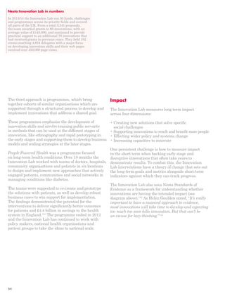 Impact 
The Innovation Lab measures long term impact 
across four dimensions: 
• Creating new solutions that solve specific 
social challenges 
• Supporting innovations to reach and benefit more people 
• Effecting wider policy and systems change 
• Increasing capacities to innovate 
One persistent challenge is how to measure impact 
in the short term when backing early stage and 
disruptive innovations that often take years to 
demonstrate results. To combat this, the Innovation 
Lab interventions have a theory of change that sets out 
the long-term goals and metrics alongside short-term 
indicators against which they can track progress. 
The Innovation Lab also uses Nesta Standards of 
Evidence as a framework for understanding whether 
innovations are having the intended impact (see 
diagram above).142 As Helen Goulden noted, “It’s really 
important to have a nuanced approach to evidence, 
most innovations will take time to develop and expecting 
too much too soon kills innovation. But that can’t be 
an excuse for lazy thinking.”143 
Nesta Innovation Lab in numbers 
In 2013/14 the Innovation Lab ran 30 funds, challenges 
and programmes across its priority fields and covered 
all parts of the UK. From a total 3,341 proposals, 
the team awarded grants to 69 innovations, with an 
average value of £145,000, and continued to provide 
practical support to an additional 70 innovations that 
had received grants in previous years. They held 102 
events reaching 4,624 delegates with a major focus 
on developing innovation skills and their web pages 
received over 450,000 page views. 
The third approach is programmes, which bring 
together cohorts of similar organisations which are 
supported through a structured process to develop and 
implement innovations that address a shared goal. 
These programmes emphasise the development of 
innovation skills and involve training public servants 
in methods that can be used at the different stages of 
innovation, like ethnography and rapid prototyping in 
the early stages and supporting them to develop business 
models and scaling strategies at the later stages. 
People Powered Health was a programme focused 
on long-term health conditions. Over 18 months the 
Innovation Lab worked with teams of doctors, hospitals, 
community organisations and patients in six locations 
to design and implement new approaches that actively 
engaged patients, communities and social networks in 
managing conditions like diabetes. 
The teams were supported to co-create and prototype 
the solutions with patients, as well as develop robust 
business cases to win support for implementation. 
The findings demonstrated the potential for the 
interventions to deliver significantly better outcomes 
for patients and £4.4 billion in savings to the health 
system in England.141 The programme ended in 2012 
and the Innovation Lab has continued to work with 
policy makers, national health organisations and 
patient groups to take the ideas to national scale. 
54 
 