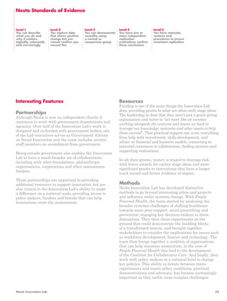Nesta Standards of Evidence 
Level 1 
You can describe 
what you do and 
why it matters, 
logically, coherently 
and convincingly 
Level 2 
You capture data 
that shows positive 
change but you 
cannot confirm you 
caused this 
Level 3 
You can demonstrate 
causality using 
a control or 
comparison group 
Interesting Features 
Partnerships 
Although Nesta is now an independent charity it 
continues to work with government departments and 
agencies. Over half of the Innovation Lab’s work is 
designed and co-funded with government bodies; one 
of the Lab executives serves as Government Advisor 
on Social Innovation and the team includes several 
staff members on secondment from government. 
Being outside government also enables the Innovation 
Lab to have a much broader set of collaborations, 
including with other foundations, philanthropic 
organisations, corporations and other mainstream 
funders. 
These partnerships are important in providing 
additional resources to support innovation, but are 
also critical to the Innovation Lab’s ability to make 
a difference on a national scale; providing access to 
policy makers, funders and brands that can help 
innovations enter the mainstream. 
Level 4 
You have one or 
more independent 
replication 
evaluations confirm 
these conclusions 
Level 5 
You have manuals, 
systems and 
procedures to ensure 
consistent replication 
Resources 
Funding is one of the main things the Innovation Lab 
does, providing grants to what are often early stage ideas. 
The leadership is clear that they aren’t just a grant giving 
organisation and strive to “act more like an investor, 
working alongside the ventures and teams we back to 
leverage our knowledge, networks and other assets to help 
them succeed”. That practical support can cover everything 
from help with recruitment, skills development, and 
advice on financial and business models, connecting to 
potential customers or collaborators, finding mentors and 
supporting evaluations. 
In all their grants, money is staged to manage risk, 
with lower awards for earlier stage ideas and more 
significant grants to innovations that have a longer 
track record and better evidence of impact. 
Methods 
Nesta Innovation Lab has developed distinctive 
methods to go beyond interesting pilots and projects 
and influence wider systems change. With People 
Powered Health, the team started by analysing the 
broader systemic challenges of shifting healthcare 
towards more peer-support, social prescribing and 
prevention, engaging key decision-makers in these 
discussions. They then chose experiments on the 
ground that could demonstrate the building blocks 
of a transformed system, and brought together 
stakeholders to consider the implications for issues such 
as workforce development, finance and technology. The 
team then brings together a coalition of organisations 
that can help maintain momentum, in the case of 
People Powered Health this lead to the development 
of the Coalition for Collaborative Care. And finally, they 
work with policy makers at a national level to change 
key policies. This ability to iterate between micro 
experiments and macro policy conditions, practical 
demonstrations and advocacy, has become increasingly 
important as they tackle more complex challenges. 
Nesta Innovation Lab 55 
 