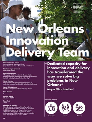 New Orleans 
Innovation 
Delivery Team 
“ Dedicated capacity for 
innovation and delivery 
has transformed the 
way we solve big 
problems in New 
Orleans” 
Mayor Mitch Landrieu144 
Where they are based 
New Orleans, Louisiana, USA 
(population of New Orleans: 0.4 million)145 
Location in government 
City government 
Mission statement 
“To apply the Innovation Delivery Model 
to develop and implement innovative solutions 
to high priority issues facing the city” 
What they do 
They work with government agencies to 
redesign services and tackle specific challenges 
What defines them 
The Four-Step Innovation Delivery Model 
Size of team 
8 
Annual spend 
£0.7m146 (2013) 
Launched 
2011 
Example of impact 
New Orleans’ public safety efforts led to 
a 19% reduction in the number of murders 
in 2013 compared to the previous year; 
2013 saw the fewest murders in New 
Orleans since 1985, and the lowest murder 
rate the city has seen since 1999. 
Get Involved is a 
part of New Orleans 
Innovation Delivery 
Team’s murder 
reduction strategy 
Image courtesy of New 
Orleans Innovation 
Delivery Team 
Interesting Features 
Leadership 
Team 
Methods 
56 
 