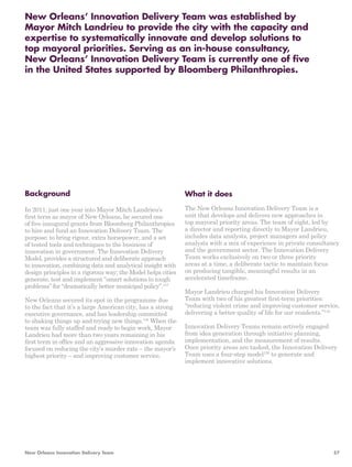 New Orleans’ Innovation Delivery Team was established by 
Mayor Mitch Landrieu to provide the city with the capacity and 
expertise to systematically innovate and develop solutions to 
top mayoral priorities. Serving as an in-house consultancy, 
New Orleans’ Innovation Delivery Team is currently one of five 
in the United States supported by Bloomberg Philanthropies. 
Background 
In 2011, just one year into Mayor Mitch Landrieu’s 
first term as mayor of New Orleans, he secured one 
of five inaugural grants from Bloomberg Philanthropies 
to hire and fund an Innovation Delivery Team. The 
purpose: to bring rigour, extra horsepower, and a set 
of tested tools and techniques to the business of 
innovation in government. The Innovation Delivery 
Model, provides a structured and deliberate approach 
to innovation, combining data and analytical insight with 
design principles in a rigorous way; the Model helps cities 
generate, test and implement “smart solutions to tough 
problems” for “dramatically better municipal policy”.147 
New Orleans secured its spot in the programme due 
to the fact that it’s a large American city, has a strong 
executive governance, and has leadership committed 
to shaking things up and trying new things.148 When the 
team was fully staffed and ready to begin work, Mayor 
Landrieu had more than two years remaining in his 
first term in office and an aggressive innovation agenda 
focused on reducing the city’s murder rate – the mayor’s 
highest priority – and improving customer service. 
What it does 
The New Orleans Innovation Delivery Team is a 
unit that develops and delivers new approaches in 
top mayoral priority areas. The team of eight, led by 
a director and reporting directly to Mayor Landrieu, 
includes data analysts, project managers and policy 
analysts with a mix of experience in private consultancy 
and the government sector. The Innovation Delivery 
Team works exclusively on two or three priority 
areas at a time, a deliberate tactic to maintain focus 
on producing tangible, meaningful results in an 
accelerated timeframe. 
Mayor Landrieu charged his Innovation Delivery 
Team with two of his greatest first-term priorities: 
“reducing violent crime and improving customer service, 
delivering a better quality of life for our residents.”149 
Innovation Delivery Teams remain actively engaged 
from idea generation through initiative planning, 
implementation, and the measurement of results. 
Once priority areas are tasked, the Innovation Delivery 
Team uses a four-step model150 to generate and 
implement innovative solutions. 
New Orleans Innovation Delivery Team 57 
 
