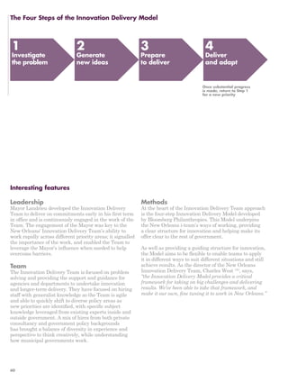 The Four Steps of the Innovation Delivery Model 
Interesting features 
Leadership 
Mayor Landrieu developed the Innovation Delivery 
Team to deliver on commitments early in his first term 
in office and is continuously engaged in the work of the 
Team. The engagement of the Mayor was key to the 
New Orleans’ Innovation Delivery Team’s ability to 
work rapidly across different priority areas; it signalled 
the importance of the work, and enabled the Team to 
leverage the Mayor’s influence when needed to help 
overcome barriers. 
Team 
The Innovation Delivery Team is focused on problem 
solving and providing the support and guidance for 
agencies and departments to undertake innovation 
and longer-term delivery. They have focused on hiring 
staff with generalist knowledge so the Team is agile 
and able to quickly shift to diverse policy areas as 
new priorities are identified, with specific subject 
knowledge leveraged from existing experts inside and 
outside government. A mix of hires from both private 
consultancy and government policy backgrounds 
has brought a balance of diversity in experience and 
perspective to think creatively, while understanding 
how municipal governments work. 
Methods 
At the heart of the Innovation Delivery Team approach 
is the four-step Innovation Delivery Model developed 
by Bloomberg Philanthropies. This Model underpins 
the New Orleans i-team’s ways of working, providing 
a clear structure for innovation and helping make its 
offer clear to the rest of government. 
As well as providing a guiding structure for innovation, 
the Model aims to be flexible to enable teams to apply 
it in different ways to suit different situations and still 
achieve results. As the director of the New Orleans 
Innovation Delivery Team, Charles West 153, says, 
“the Innovation Delivery Model provides a critical 
framework for taking on big challenges and delivering 
results. We’ve been able to take that framework, and 
make it our own, fine tuning it to work in New Orleans.” 
1 
Investigate 
the problem 
2 
Generate 
new ideas 
3 
Prepare 
to deliver 
4 
Deliver 
and adapt 
Once substantial progress 
is made, return to Step 1 
for a new priority 
60 
 