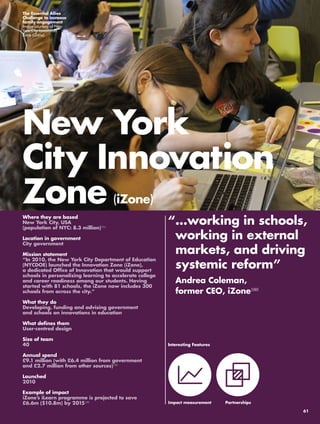 New York 
City Innovation 
Zone (iZone) 
“ …working in schools, 
working in external 
markets, and driving 
systemic reform” 
Andrea Coleman, 
former CEO, iZone160 
Where they are based 
New York City, USA 
(population of NYC: 8.3 million)154 
Location in government 
City government 
Mission statement 
“In 2010, the New York City Department of Education 
(NYCDOE) launched the Innovation Zone (iZone), 
a dedicated Office of Innovation that would support 
schools in personalizing learning to accelerate college 
and career readiness among our students. Having 
started with 81 schools, the iZone now includes 300 
schools from across the city.” 
What they do 
Developing, funding and advising government 
and schools on innovations in education 
What defines them 
User-centred design 
Size of team 
40 
Annual spend 
£9.1 million (with £6.4 million from government 
and £2.7 million from other sources)155 
Launched 
2010 
Example of impact 
iZone’s iLearn programme is projected to save 
£6.6m ($10.8m) by 2015156 
Interesting Features 
Impact measurement 
Partnerships 
The Essential Allies 
Challenge to increase 
family engagement 
Image courtesy of New 
York City Innovation 
Zone (iZone) 
61 
 