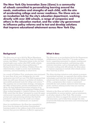 The New York City Innovation Zone (iZone) is a community 
of schools committed to personalising learning around the 
needs, motivations and strengths of each child, with the aim 
of accelerating college and career readiness. The iZone acts as 
an incubation lab for the city’s education department, working 
directly with over 300 schools, a range of companies and 
others in the education market, and the wider city government 
to influence policy reforms and to test and develop solutions 
that improve educational attainment across New York City. 
Background 
The iZone was set up in 2010 by Mayor Bloomberg 
and the then chancellor of the New York City Schools 
system, Joel Klein.157 Education reform in the city had 
started eight years earlier after NYC public schools 
had experienced decades of poor performance.158 
During the first wave of reforms, Children First, the 
administration, sought to create more leadership, 
autonomy, and accountability at school level. 
As a result of Children First, graduation rates increased 
by more than 40 per cent, bringing the city-wide 
graduation rate to 67 per cent. City Hall recognised that 
there was still some distance to go before all students 
successfully graduated ready for college and careers.159 
The response was an innovation strategy, emerging as 
the Office of Innovation, and the establishment of the 
iZone, the first dedicated innovation initiative of its 
kind in the USA. Rather than replacing Children First, 
iZone worked alongside it. Andrea Coleman, the former 
CEO, noted that the iZone “attempted to create the space 
and promote innovation, skills and methods that would 
prompt and yield promising solutions that had the 
potential to radically move the needle as it relates 
to college and career readiness for our students”. 
Since its establishment, the iZone has expanded its 
focus from the design and testing of personalised 
learning models to also address some of the system level 
barriers that prevent diffusion of effective approaches. 
What it does 
The iZone acts as an incubation lab for the Department 
of Education in New York City.160 It works on three 
levels, supporting innovation in schools, creating and 
stimulating external markets, and fostering wider 
systemic innovation, such as through policy reforms. 
Currently working with 300 schools, the iZone plans 
to continue expansion to include other schools across 
New York City in 2014. 
The iZone develops initiatives with schools to promote 
‘personalised learning’, an approach that utilises ideas, 
technologies and tools that work best for individual 
schools and their students. A good example is School 
of One, a programme that creates a customised 
timetable for each student, tailored to their learning 
needs, and best utilising teacher time (see text box 
for more details). 
Schools in the iZone are held to the same levels of 
accountability on success metrics, such as attainment, 
as all other schools in New York. This scrutiny 
requires the iZone to support the schools to be creative 
and innovative, and to help them manage the risks 
involved with balancing innovation and sustaining high 
performance. 
62 
 
