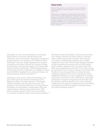 Challenges are the central method for encouraging 
iZone schools to innovate. Schools help set the 
challenges, and are involved in developing, testing and 
scaling solutions. An example is The Essential Allies 
Challenge to increase family engagement in support 
of student achievement. Schools are invited to design 
and prototype solutions that improve the relationship 
between schools and families. Following prototyping, 
schools that meet the benchmarks are eligible to receive 
up to $15,000 in funding for the continued design and 
implementation of their innovations.161 
Challenges, such as open calls and hackathons, are 
also used to grow the external technology sector, 
helping the iZone leverage expertise in developing 
software solutions that meet learning needs. An 
example is the Gap App Challenge, involving software 
developers creating games or programmes that help 
schools improve attainment in mathematics. The 
twelve winning entrants of 2013 are now working 
in a number of schools to pilot and test their products.163 
School of One 
School of One strives to solve the issue of all children 
requiring different types of support in order to learn 
effectively. 
Drawing on a complex set of algorithms that analyse 
each student’s understanding of materials from each 
lesson, a customised schedule is created for the student 
to follow the next day. This schedule determines the 
learning modality, such as teacher-led instruction, 
student collaboration, or virtual instruction, as well as 
allocating the amount of teacher time to best leverage 
their expertise.162 
The third strand of the iZone’s work involves ‘systems 
level’ change, whereby the iZone works to influence 
policy to foster innovation in schools. One example 
is the iZone’s collaboration with the city’s student 
enrolment team in the School Choice Design Challenge 
to help streamline the process for the 80,000 eighth 
grade students applying to the city’s more than 700 
high school programmes each year. From interviewing 
the enrolment team, families, students and school staff, 
the iZone team recognised that searching through 
a 600 page guidance book on the comparative merits 
of different schools was overly complicated. To develop 
alternatives, the iZone set the challenge for technology 
companies to compete in designing user-friendly tools 
for students and their families to use when selecting 
a high school. Six separate applications were developed 
and refined and will be promoted to families during 
the school enrolment season.164 
New York City Innovation Zone (iZone) 63 
 