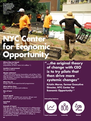 NYC Center 
for Economic 
Opportunity 
“ ...the original theory 
of change with CEO 
is to try pilots that 
then drive more 
systemic changes” 
Kristin Morse, former Executive 
Director, NYC Center for 
Economic Opportunity169 
Leadership 
Where they are based 
New York City, USA 
(population of New York: 8.3 million170) 
Location in government 
City government 
Mission statement 
“CEO is the anti-poverty innovation unit of New York 
City Government. Working in support of City agencies, 
CEO develops, oversees, and evaluates programs and 
policy innovations” 
What they do 
Design and fund experimental programmes 
What defines them 
Rigorous use of data and evidence 
Size of team 
18 
Annual spend 
£60.7 million171 ($100m per annum, 60 per cent 
public funds, 40 per cent private funds) 
Launched 
2006 
Example of impact 
CEO has run almost 70 programmes in collaboration 
with 40 different agencies, directly serving 540,000 
individuals across New York City, securing more than 
37,000 job placements, and 12,000 paid internships, 
and enrolling 18,000 individuals in college or 
occupational training172 
Interesting Features 
Impact measurement 
An employability 
programme aimed 
at those previously 
involved with the 
criminal justice 
system 
Image courtesy of NYC 
Center for Economic 
Opportunity 
Methods 
66 
 