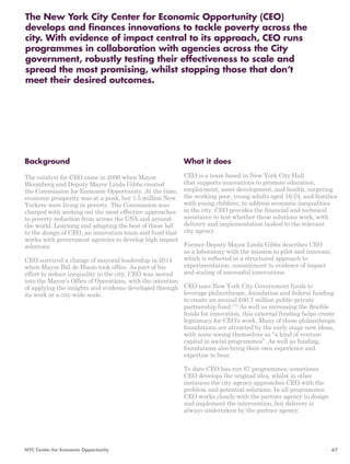 The New York City Center for Economic Opportunity (CEO) 
develops and finances innovations to tackle poverty across the 
city. With evidence of impact central to its approach, CEO runs 
programmes in collaboration with agencies across the City 
government, robustly testing their effectiveness to scale and 
spread the most promising, whilst stopping those that don’t 
meet their desired outcomes. 
What it does 
CEO is a team based in New York City Hall 
that supports innovations to promote education, 
employment, asset development, and health, targeting 
the working poor, young adults aged 16-24, and families 
with young children, to address economic inequalities 
in the city. CEO provides the financial and technical 
assistance to test whether these solutions work, with 
delivery and implementation tasked to the relevant 
city agency. 
Former Deputy Mayor Linda Gibbs describes CEO 
as a laboratory with the mission to pilot and innovate, 
which is reflected in a structured approach to 
experimentation, commitment to evidence of impact 
and scaling of successful innovations. 
CEO uses New York City Government funds to 
leverage philanthropic, foundation and federal funding 
to create an annual £60.7 million public-private 
partnership fund.173 As well as increasing the flexible 
funds for innovation, this external funding helps create 
legitimacy for CEO’s work. Many of these philanthropic 
foundations are attracted by the early stage new ideas, 
with some seeing themselves as “a kind of venture 
capital in social programmes”. As well as funding, 
foundations also bring their own experience and 
expertise to bear. 
To date CEO has run 67 programmes; sometimes 
CEO develops the original idea, whilst in other 
instances the city agency approaches CEO with the 
problem and potential solutions. In all programmes 
CEO works closely with the partner agency to design 
and implement the intervention, but delivery is 
always undertaken by the partner agency. 
Background 
The catalyst for CEO came in 2006 when Mayor 
Bloomberg and Deputy Mayor Linda Gibbs created 
the Commission for Economic Opportunity. At the time, 
economic prosperity was at a peak, but 1.5 million New 
Yorkers were living in poverty. The Commission was 
charged with seeking out the most effective approaches 
to poverty reduction from across the USA and around 
the world. Learning and adapting the best of these led 
to the design of CEO, an innovation team and fund that 
works with government agencies to develop high impact 
solutions. 
CEO survived a change of mayoral leadership in 2014 
when Mayor Bill de Blasio took office. As part of his 
effort to reduce inequality in the city, CEO was moved 
into the Mayor’s Office of Operations, with the intention 
of applying the insights and evidence developed through 
its work at a city-wide scale. 
NYC Center for Economic Opportunity 67 
 