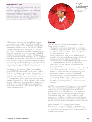 Impact 
The NYC Center for Economic Opportunity has 
had a number of impacts: 
• Solving city government challenges by developing 
a number of programmes that have been sustained 
by agencies across New York City, and supported 
by other cities in the USA. 
• Influencing national government policy through 
a number of programmes being adopted in federal 
funding, such as through the federal Social 
Investment Fund, and through the poverty measure 
CEO developed being adopted by the federal 
government (see the text box for details on the 
poverty measure). 
• Creating cost savings in government, such as through 
programmes like CUNY ASAP discussed earlier, 
which was demonstrated through analysing costs 
per outcome relative to existing approaches. 
• Improving services for businesses and residents 
by improving the percentage of people achieving 
intended outcomes and through altering or 
discontinuing underperforming programmes and 
practices.191 
All CEO programmes are designed and implemented 
with clear outcomes in mind and with programme-specific 
evaluations developed, often designed in 
partnership with city agencies and in collaboration 
with a selection of independent evaluation firms.192 
Evaluations draw upon a mix of qualitative and 
quantitative methods, including surveys, participant 
observations, interviews, randomised controlled trials 
(RCTs), and cost benefit and cost effectiveness analysis. 
Going forward, CEO is continuing to conduct 
high quality evaluation, while also engaging more 
extensively in additional methodologies that enable 
real-time assessment and iteration, including the use 
of administrative data. 
Social Innovation Fund 
CEO and the Mayor’s Fund to Advance New York City, 
in collaboration with MDRC, were selected as a Social 
Innovation Fund (SIF) intermediary by the US Federal 
Government. The SIF is a public-private investment 
programme to help identify and expand solutions 
to address social challenges. With a budget of £52 
million ($85 million), CEO is working with partners to 
replicate five of CEO’s innovative anti-poverty pilots 
across seven partner cities across the USA.180 
CEO does not just grow and spread innovations; 
it also adopts and adapts models from elsewhere. 
One example is Jobs-Plus. Originally developed by 
the research organisation MDRC, the Rockefeller 
Foundation and the US Department of Housing 
and Urban Development, the Jobs-Plus programme 
improves the employment and economic outlook of 
low-income workers and job seekers living in public 
housing, and has a significant impact on the long-term 
earnings of participants.186 The Jobs-Plus model has 
three elements: on-site access to employment related 
services, rent-based work incentives to help residents 
keep more of their earnings, and activities to promote 
neighbour-to-neighbour support networks.187 
Compelled by the success of Jobs-Plus elsewhere 
in the US, CEO collaborated with agencies in New 
York City to adapt the programme for use in the city, 
starting with a pilot in East Harlem.188 The early 
implementation in New York was a success, and in 
2010 the program was expanded to two additional 
sites with funding from a federal stream dedicated to 
growing evidence for community-based anti-poverty 
strategies. The programme has since expanded to 
seven new sites in New York City through CEO’s 
Young Men’s Initiative.189 
Young Adult 
Internship Program 
at Southern Queens 
Park Association 
Image courtesy of NYC 
Center for Economic 
Opportunity 
NYC Center for Economic Opportunity 69 
 
