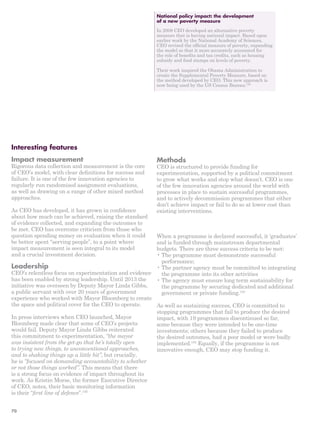Interesting features 
Impact measurement 
Rigorous data collection and measurement is the core 
of CEO’s model, with clear definitions for success and 
failure. It is one of the few innovation agencies to 
regularly run randomised assignment evaluations, 
as well as drawing on a range of other mixed method 
approaches. 
As CEO has developed, it has grown in confidence 
about how much can be achieved, raising the standard 
of evidence collected, and expanding the outcomes to 
be met. CEO has overcome criticism from those who 
question spending money on evaluation when it could 
be better spent “serving people”, to a point where 
impact measurement is seen integral to its model 
and a crucial investment decision. 
Leadership 
CEO’s relentless focus on experimentation and evidence 
has been enabled by strong leadership. Until 2013 the 
initiative was overseen by Deputy Mayor Linda Gibbs, 
a public servant with over 20 years of government 
experience who worked with Mayor Bloomberg to create 
the space and political cover for the CEO to operate. 
In press interviews when CEO launched, Mayor 
Bloomberg made clear that some of CEO’s projects 
would fail. Deputy Mayor Linda Gibbs reiterated 
this commitment to experimentation, “the mayor 
was insistent from the get-go that he’s totally open 
to trying new things, to unconventional approaches, 
and to shaking things up a little bit”, but crucially, 
he is “focused on demanding accountability to whether 
or not those things worked”. This means that there 
is a strong focus on evidence of impact throughout its 
work. As Kristin Morse, the former Executive Director 
of CEO, notes, their basic monitoring information 
is their “first line of defence”.195 
National policy impact: the development 
of a new poverty measure 
In 2008 CEO developed an alternative poverty 
measure that is having national impact. Based upon 
earlier work by the National Academy of Sciences, 
CEO revised the official measure of poverty, expanding 
the model so that it more accurately accounted for 
the role of benefits and tax credits, such as housing 
subsidy and food stamps on levels of poverty. 
Their work inspired the Obama Administration to 
create the Supplemental Poverty Measure, based on 
the method developed by CEO. This new approach is 
now being used by the US Census Bureau.190 
Methods 
CEO is structured to provide funding for 
experimentation, supported by a political commitment 
to grow what works and stop what doesn’t. CEO is one 
of the few innovation agencies around the world with 
processes in place to sustain successful programmes, 
and to actively decommission programmes that either 
don’t achieve impact or fail to do so at lower cost than 
existing interventions. 
When a programme is declared successful, it ‘graduates’ 
and is funded through mainstream departmental 
budgets. There are three success criteria to be met: 
• The programme must demonstrate successful 
performance; 
• The partner agency must be committed to integrating 
the programme into its other activities 
• The agency must ensure long term sustainability for 
the programme by securing dedicated and additional 
government or private funding.193 
As well as sustaining success, CEO is committed to 
stopping programmes that fail to produce the desired 
impact, with 19 programmes discontinued so far, 
some because they were intended to be one-time 
investments; others because they failed to produce 
the desired outcomes, had a poor model or were badly 
implemented.194 Equally, if the programme is not 
innovative enough, CEO may stop funding it. 
70 
 