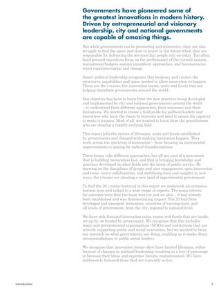 Governments have pioneered some of 
the greatest innovations in modern history. 
Driven by entrepreneurial and visionary 
leadership, city and national governments 
are capable of amazing things. 
But while governments can be pioneering and innovative, they can also 
struggle to find the space and time to invest in the future when they are 
responsible for delivering the services that people rely on today. Too often, 
hard pressed executives focus on the performance of the current system, 
mainstream budgets sustain incumbent approaches, and bureaucracies 
reject experimentation and change. 
Smart political leadership recognises this tendency and creates the 
structures, capabilities and space needed to allow innovation to happen. 
These are the i-teams: the innovation teams, units and funds that are 
helping transform governments around the world. 
Our objective has been to learn from the new practices being developed 
and implemented by city and national governments around the world 
– to understand their different approaches, their successes and their 
limitations. We wanted to create a field guide for political leaders and 
executives who have the vision to innovate and need to create the capacity 
to make it happen. Most of all, we wanted to learn from the practitioners 
who are shaping a rapidly evolving field. 
This report tells the stories of 20 teams, units and funds established 
by governments and charged with making innovation happen. They 
work across the spectrum of innovation – from focusing on incremental 
improvements to aiming for radical transformations. 
These teams take different approaches, but all are part of a movement 
that is building momentum fast, and that is bringing knowledge and 
practices developed in other fields into the heart of public service. By 
drawing on the disciplines of design and user engagement, open innovation 
and cross- sector collaboration, and mobilising data and insights in new 
ways, the i-teams are creating a new kind of experimental government. 
To find the 20 i-teams featured in this report we undertook an extensive 
horizon scan and talked to a wide range of experts. The main criteria 
for selection were that the team was not just an idea – it had already 
been established and was demonstrating impact. The 20 hail from 
developed and emergent economies, countries of varying sizes, and 
all levels of government, from the city, regional to national level. 
We have only featured innovation units, teams and funds that are inside, 
set-up by, or funded by government. We recognise that this excludes 
many non-governmental organisations (NGOs) and institutions that are 
actively supporting public and social innovation, but we wanted to focus 
our research on what governments are doing, enabling us to make direct 
recommendations to public sector leaders. 
We recognise that innovation teams often have limited lifespans, either 
because of changes in political leadership resulting in a loss of patronage 
or because their ideas and expertise become mainstreamed. We have 
deliberately featured those that are currently active. 
Introduction 5 
 