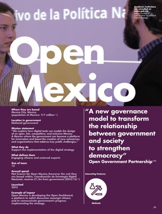 Open 
Mexico 
“ A new governance 
model to transform 
the relationship 
between government 
and society 
to strengthen 
democracy” 
Open Government Partnership196 
Where they are based 
Mexico City, Mexico 
(population of Mexico: 117 million197) 
Location in government 
National government 
Mission statement 
“We explore how digital tools can enable the design 
of an open, fair, competitive, and inclusive Mexico. 
A Mexico where the government can become a platform 
for innovation and boost the creation of new enterprises 
and organisations that address key public challenges.” 
What they do 
Support the implementation of the digital strategy 
What defines them 
Engaging citizens and external experts 
Size of team 
15 
Annual spend 
Not known for Open Mexico (however the unit they 
are based within, Coordinación de Estrategia Digital 
Nacional, receives £1.2m from government (2014/15)198) 
Launched 
2013 
Example of impact 
Open Mexico is developing the Open Dashboard, 
a platform to solicit discussion amongst citizens 
and to communicate government’s progress 
implementing the strategy. 
Interesting Features 
Methods 
Academic institutions 
are consulted on 
datos.gob.mx 
Image courtesy of 
Coordination of National 
Digital Strategy 
71 
 