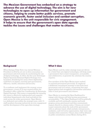 The Mexican Government has embarked on a strategy to 
advance the use of digital technology. The aim is for new 
technologies to open up information for government and 
citizens, helping to create better public services, promote 
economic growth, foster social inclusion and combat corruption. 
Open Mexico is the unit responsible for civic engagement. 
It helps to ensure that the government’s open data agenda 
tackles the issues and challenges that matter to citizens. 
Background 
When Enrique Peña Nieto was elected Mexican 
President in 2012 he set out to drive innovation in 
government and civil society by accelerating the use 
of digital technology. In 2013, the five-year Estrategia 
Digital Nacional (National Digital Strategy) was 
launched, identifying five areas where digitisation 
could have an impact, covering open government, 
efficiency, health, education and security. 
To co-ordinate and implement the strategy across 
government, a team of 70 was created within the 
President’s office called the Coordinación de Estrategia 
Digital Nacional. This team is responsible for ensuring 
the vision is effectively implemented and supports 
individual departments who fund and deliver the 
work across the wider government. Open Mexico 
is a dedicated unit within the strategy team, with 15 
staff members focusing exclusively on civic engagement 
and the development of the open data strategy. 
What it does 
Open Mexico and the wider strategy team are driven 
by a belief that new digital technologies will help create 
a government that is more transparent, accountable, 
and collaborative, to generate the solutions the country 
requires. 
Few members of the Open Mexico team worked 
in national government previously. It employed 
a deliberate recruitment strategy to hire from local 
government and civil society, recognising that past 
digital policies had struggled to decentralise and foster 
links to local government and citizens. 
Open Mexico is creating the Open Dashboard to 
engage with citizens and help increase government 
accountability.199 The Open Dashboard will be publically 
available and will continually monitor and track 
progress across government and then communicate 
impacts directly to citizens online. Citizens are invited 
to post comments about the work of the government 
with an advisory board, which includes entrepreneurs, 
academics, and civil sector organisations, that views and 
considers their comments. Chosen ideas will be debated 
at public consultations across Mexico during 2014. 
72 
 