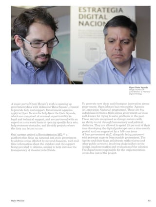 A major part of Open Mexico’s work is opening up 
government data with dedicated ‘Data Squads’, created 
to provide help and support. Government agencies 
apply to Open Mexico for help from the Data Squads, 
which are comprised of external experts skilled in 
legal and technical support, and are partnered with an 
expert on a six-week basis to open up specific data sets, 
help overcome obstacles, and identify projects where 
the data can be put to use. 
One current project is Reconstruccion MX,200 a 
platform that links up national and state government 
to address areas affected by natural disasters, with real 
time information about the incident and the support 
being provided to citizens, aiming to help increase the 
transparency of disaster relief funds. 
Open Data Squads 
Image courtesy of 
Coordination of National 
Digital Strategy 
To generate new ideas and champion innovation across 
government, Open Mexico has created the ‘Agentes 
de Innovación Nacional’ programme. These are five 
individuals recruited from across government as those 
well-known for trying to solve problems in the past. 
These recruits recognised as change makers with 
an ability to cut through bureaucracy and political 
obstacles. They are allowed to spend 25 per cent of their 
time developing the digital prototype over a nine-month 
period, and are supported by a full-time team 
of four government staff, alongside being partnered 
with relevant experts from outside government. The 
Agents and their team collaborate with citizens and 
other public servants, involving stakeholders in the 
design, implementation and evaluation of the solution. 
The department responsible for the implementation 
covers the cost of the project. 
Open Mexico 73 
 