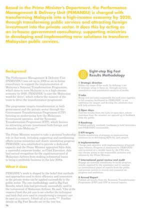 Based in the Prime Minister’s Department, the Performance 
Management & Delivery Unit (PEMANDU) is charged with 
transforming Malaysia into a high-income economy by 2020, 
through transforming public services and attracting foreign 
investment into the private sector. It does this by acting as 
an in-house government consultancy, supporting ministries 
in developing and implementing new solutions to transform 
Malaysian public services. 
Background 
The Performance Management & Delivery Unit 
(PEMANDU) was set up in 2009 as an in-house 
consultancy to support the implementation of 
Malaysia’s National Transformation Programme, 
which aims to turn Malaysia in to a high-income 
economy by 2020. PEMANDU is also the Malaysian 
word for ‘drive’, which reflects the mission of the 
team to drive the transformation programme. 
The programme targets transformation in both 
government and the private sector through the 
Government Transformation Programme (GTP) 
focusing on modernising how the Malaysian 
Government operates, and the Economic 
Transformation Programme (ETP), which focuses 
on attracting private investment both foreign and 
domestic into Malaysia.207 
The Prime Minister wanted to take a personal leadership 
role in this work, including supporting and coordinating 
efforts across ministries and closely monitoring progress. 
PEMANDU was established to provide a dedicated 
capacity and the Prime Minister appointed Idris Jala, 
a successful corporate leader, as Chief Executive. Jala 
had earned recognition for the rapid turnaround of 
Malaysian Airlines from making substantial losses 
to being a profitable business in the late 2000s. 
What it does 
PEMANDU’s work is shaped by the belief that methods 
and approaches used to drive efficiency and innovation 
in the private sector can be applied successfully to the 
public sector. The core methodology used is Big Fast 
Results, which Jala had previously successfully used in 
the turnaround of Malaysian Airlines. He said, “One of the 
reasons I took this job was to see whether the techniques 
and tools that were used in transforming a company can 
be used in a country. I think all of it works”.208 Further 
details on Big Fast Results are in the text box. 
Eight-step Big Fast 
Results Methodology 
1 Strategic direction 
Define the scope of the work, by defining a set 
of strategic areas to focus on, through surveys, 
consultation and quantitative analysis of media. 
2 Labs 
Bring civil servants responsible for each area together 
in lab sessions facilitated by PEMANDU, to set 
ambitions for impact and develop the solutions that 
will help achieve this. 
3 Open days 
Test the results from the Labs in open days, where 
outcomes from the sessions are opened up to feedback 
from the public. 
4 Roadmap 
Publish publicly available roadmaps to hold ministries 
and PEMANDU accountable. 
5 KPI targets 
Enable monitoring of progress in implementing 
solutions by co-developing KPIs for each project. 
6 Implementation 
Charge each ministry with implementation of agreed 
upon reforms. Progress is monitored by PEMANDU 
and reviewed on a weekly basis by the CEO who 
can elevate issues to the responsible minister and 
ultimately the Prime Minister. 
7 International panel review and audit 
Engage an external consultancy to verify progress 
results reported by the ministries and to convene 
an international panel of experts from the public 
and private sectors to review and comment on 
progress and ambitions. 
8 Annual Report 
Publish all results from the Economic Transformation 
Programme (ETP) and GTP in annual reports. 
76 
 