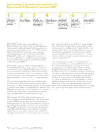 1 
Addressing the 
rising cost of 
living (led by 
Deputy Prime 
Minister) 
2 
Reducing crime 
(led by Minister 
of Home Affairs) 
3 
Fighting 
corruption (led 
by Minister in the 
Prime Minister’s 
Department, in 
charge of Law) 
4 
Improving 
student outcomes 
(led by Minister 
of Education) 
5 
Raising living 
standards of 
low-income 
households (led 
by Minister of 
Women, Family 
and Community 
Development) 
6 
Improving 
rural basic 
infrastructure 
(led by Minister 
of Rural and 
Regional 
Development) 
7 
Improving urban 
public transport 
(led by Minister 
of Transport)210 
Seven national key results areas (NKRA) for the 
Government Transformation Programme (GTP) 
Jala has explained how one of the key features of the 
labs is that they don’t recognise existing hierarchies 
within ministries and agencies. “I always believe that 
people actually know the solutions. The good ideas are 
already there, and people know these ideas, but the 
reason we don’t move from ideas to results is because 
there are technical, political, administrative, process, 
and system hurdles.”212 
One of the labs has sought to develop solutions to 
reduce crime in Kuala Lumpur. The lab team knew 
that there were 2,892 police working across 501 
geographical sectors in Kuala Lumpur. The team 
mapped every incidence of crime that took place in 
Kuala Lumpur over the previous two years and found 
that most of the crimes were committed in 11 hot spots. 
Their proposed solution was to redeploy 2,892 police 
to focus on those hot spots. This initial pilot proved 
a success and resulted in the redeployment of 20,000 
policemen to primarily focus on 55 hot spots in just 
12 months — the most significant redeployment of 
police in Malaysia’s history, which resulted in a 35 per 
cent drop in reported street crime within one year.213 
PEMANDU has been given a mandate by the 
Prime Minister to initiate change in the Malaysian 
Government, and works closely with the ministries 
in charge of the areas covered by the GTP to make 
this happen. It helps teams across government 
with designing and implementing projects. While 
PEMANDU will review and report on progress, 
the successful delivery of GTP programmes are the 
responsibililty of the departments and teams that 
work with PEMANDU. 
PEMANDU identified which parts of the public 
sector to target by conducting a series of extensive 
consultations, including a number of public surveys, 
as well as analysing Malaysian media209 to identify 
the most recurrent topics and issues related to public 
services. This led to the development of seven national 
key results areas (NKRA) for the GTP (see text box). 
Having defined these key areas, the next step was 
to define how to achieve success and impact within 
each one.211 To start this process, PEMANDU organised 
a series of ‘labs’. Over 250 of the best civil servants from 
Malaysian Government, including policemen, teachers, 
transport staff, and senior managers, spent around 
seven weeks working across each target area. 
The ultimate aim of the labs was to develop new 
programmes and services that could help the minister 
achieve NKRA results, along with detailed plans for 
implementation. In the past, good ideas and initiatives 
struggled with making it up through the ranks. Prime 
Minister Idris Jala made clear that the lab approach 
started from the fundamental belief that, given the 
right context and support, civil servants would have 
the skills and capacity to develop innovative solutions. 
Performance Management & Delivery Unit (PEMANDU) 77 
 