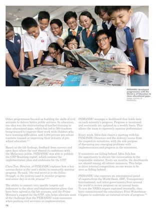 Other programmes focused on building the skills of civil 
servants to deliver better public services. In education, 
one idea was the restructuring of teacher training to 
close educational gaps, which has led to 300 teachers 
being trained to improve their work with children who 
have learning difficulties, and 3,494 private pre-school 
teachers trained on improving their delivery of pre-school 
education.214 
Based on the lab findings, feedback from surveys and 
open days where the unit shared its ambitions with 
the Malaysian public, PEMANDU was able to publish 
the GTP Roadmap report, which outlines the 
implementation plan and ambitions for the GTP. 
Chris Tan, Director, of PEMANDU explains how a key 
success factor is the unit’s ability to constantly monitor 
progress. He said, “the real secret is in the follow-through, 
in the systems used to monitor progress 
and senior buy-­in 
to the process”.215 
The ability to connect very specific targets and 
indicators to the ideas and implementation plans that 
have been agreed in the lab sessions, and the Prime 
Minister’s support for the GTP, also helps alleviate most 
of the challenge that the PEMANDU team encounter 
when pushing civil servants on implementation. 
PEMANDU developed 
programmes with the 
Ministry of Education to 
close educational gaps. 
Image courtesy of 
PEMANDU 
PEMANDU manages a dashboard that holds data 
on each ministry’s progress. Progress is monitored 
and scorecards are updated on a weekly basis. This 
allows the team to rigorously monitor performance. 
Every week, Idris Jala chairs a meeting with his 
PEMANDU Directors and the delivery teams from 
the respective ministries, with the sole purpose 
of discussing any emerging problems with 
implementation and progress in the ministries. 
If ministries are falling behind, Idris Jala has 
the opportunity to elevate the conversation to the 
responsible minister. Every six months, the dashboards 
are shared among all cabinet ministers. This helps 
to drive internal competition; no one wants to be 
seen as falling behind. 
PEMANDU also convenes an international panel 
of experts from the World Bank, IMF, Transparency 
International, and other governments from around 
the world to review progress on an annual basis. 
To test the NKRA impact captured internally, they 
have commissioned the consultancy Price Waterhouse 
Coopers to undertake an external review of progress.216 
78 
 