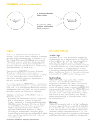 To achieve Big 
Fast Results 
PEMANDU’s path to transformation 
Transformation 
Engine 
It operates differently 
Doing (action) 
It becomes a totally 
different organization 
Being (character) 
Impact 
PEMANDU operates with a single measure of 
success – to what extent projects contribute to Malaysia 
becoming a high-income economy, as classified by the 
World Bank. Using these World Bank measures, the 
PEMANDU team has set the goal of achieving £9,111 
gross national income (GNI) per capita by 2020. The 
economic progress is currently ahead of schedule with 
the current income just below £6,074.217 
On a micro level, PEMANDU measures its impact 
through levels of adoption of interventions by 
government and external audiences, changes in culture 
and level of innovation skills and capacity within 
government, and cost savings and improvement of 
outcomes against the NKRA. 
To track these impacts, PEMANDU uses administrative 
data, user feedback surveys, and questionnaires. Each 
year, PEMANDU publishes an annual report outlining 
achievements under each NKRA, such as the number 
of teachers trained and kilometres of road built.218 
Highlights of the impact of PEMANDU’s work on 
the GTP219 include: 
• Supporting law enforcement to achieve a 35 per cent 
drop in reported street crime within one year220 
• A survey conducted by Transparency International’s 
Global Corruption Barometer 2010 showed that 48 
per cent of Malaysians felt that the government’s 
efforts in fighting corruption were effective — a 
significant increase from 28 per cent in 2009221 
• In rural areas, approximately two million people 
benefited from projects that provided potable drinking 
water, extended electrical service, built roads, and 
restored housing222 
Interesting features 
Leadership 
Established by the Prime Minister and based within 
his department, one of the key features of PEMANDU 
is the strong buy-in its work has from senior political 
leadership. This makes it easy for PEMANDU to 
elevate implementation issues with involved ministries 
to the Prime Minister, and to easily coordinate efforts 
across government. To further strengthen its links 
to the political leadership, PEMANDU is governed by 
a board of politicians, chaired by the minister in charge 
of National Unity and Performance Management. 
Partnerships 
PEMANDU builds strong partnerships with the 
ministries across the Malaysian Government 
responsible for delivering the NKRAs. Each ministry 
has dedicated staff – many of whom attended the 
original lab sessions – to work closely with PEMANDU 
on implementing the initiatives. The PEMANDU team 
will often work in the respective ministries, as Tan 
notes, this ensures “that people do what they say they 
were going to do, and they deliver on what they say 
they are going to deliver, at the target budget, within 
the target timeframe”.223 
Methods 
PEMANDU grounds its work on the Big Fast Results 
method, an approach that was originally developed in 
the private sector. The method helps monitor progress 
of large scale interventions. PEMANDU often receives 
visits from other governments interested in Big Fast 
Results, and the team is working closely with Tanzania 
and India on their efforts to implement the approach. 
Performance Management & Delivery Unit (PEMANDU) 79 
 