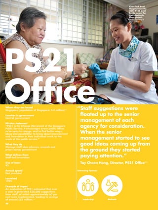 PS21 
Office“ Staff suggestions were 
floated up to the senior 
management of each 
agency for consideration. 
When the senior 
management started to see 
good ideas coming up from 
the ground they started 
paying attention.” 
Tay Choon Hong, Director, PS21 Office224 
Where they are based 
Singapore (population of Singapore: 5.4 million)225 
Location in government 
Central government 
Mission statement 
“PS21 is the Change Movement of the Singapore 
Public Service. It encourages every public officer 
to be open to change, and to find better ways, 
ideas and possibilities to bring about improvement 
and innovation in their individual work or the 
work of the public service.” 
What they do 
Manage staff idea schemes, awards and 
prizes across government 
What defines them 
Staff-led innovation 
Size of team 
43 
Annual spend 
Not provided 
Launched 
1995 
Example of impact 
An evaluation of PS21 estimated that over 
a year it generated 520,000 suggestions 
from staff, of which approximately 60 per 
cent were implemented, leading to savings 
of around £55 million.226 
Interesting Features 
Leadership 
Khoo Teck Puat 
Hospital won the 
2013 Ps21 Gold 
ExCEL award for 
their Ageing in 
Place project. 
Image courtesy of 
PS21 Office 
Methods 
80 
 