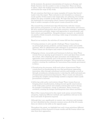 At the moment, the greatest concentration of i-teams is in Europe and 
North America, but the number in Asia is rising fast. There are fewer 
in Africa, where the leading innovation organisations tend to be NGOs, 
and beyond the scope of this study. 
We are conscious that there are many examples of i-teams that haven’t 
made it into this report. Their exclusion is not intended as a comment 
on the quality of their work or the impact they are achieving, but instead 
reflects the space available in this study. We hope that this report can be 
the beginning of a conversation about i-teams in government, and can 
help to surface examples of other great i-teams around the world. 
The research has involved more than 80 interviews with the i-teams, 
their patrons and partners, as well as site visits, observations and surveys. 
We have analysed information about their resources, strategies, operations, 
team structures and skills, impact and approaches to measurement, and 
their culture and capabilities. Alongside primary research, we undertook 
six months of desk research, reviewing a wide range of secondary sources 
and literature. 
Based on our analysis, the activities of i-teams fall into four categories: 
1 Creating solutions to solve specific challenges These i-teams focus 
on solving high priority problems, and developing usable and scalable 
solutions, often in collaboration with colleagues in government agencies. 
These i-teams are developers and creators of innovations. 
2 Engaging citizens, non-profits and businesses to find new ideas These 
i-teams focus on opening up government to voices and ideas from outside 
the system, often adapting the open innovation and challenge-led 
approaches more commonly seen in the private sector and making use 
of strong communications and engagement strategies. These i-teams are 
enablers, creating the conditions for innovations from outside government 
to thrive. 
3 Transforming the processes, skills and culture of government These 
i-teams focus on transforming the way that government approaches 
innovation, often through consultancy services and training, as well as 
through secondments and placements, to develop the skills and mind-sets 
of mainstream government departments. These i-teams are educators, 
providing the insights and knowledge needed to empower others inside 
government to innovate. 
4 Achieving wider policy and systems change These i-teams focus on 
bringing about transformation, looking beyond specific interventions 
to the wider policy context and complex systems that need to change, 
for example in healthcare, energy or education. These i-teams are 
architects, creating the designs and blueprints that others can follow. 
Most of the i-teams featured in this report work across several of these 
categories, deploying different methods and capabilities relevant to the 
focus and mode of operation required. 
Although they vary significantly in context, size, structure and strategy, 
we have identified six key elements common across all of the 20 i-teams, 
these are shown in the table on the opposite page. 
Throughout the report, we highlight how each i-team prioritises different 
combinations of these features to create results and the lessons others can 
take from their approaches. 
6 
 