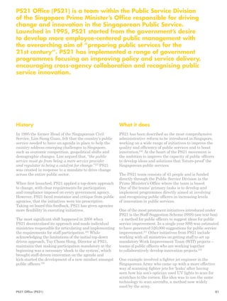 PS21 Office (PS21) is a team within the Public Service Division 
of the Singapore Prime Minister’s Office responsible for driving 
change and innovation in the Singaporean Public Service. 
Launched in 1995, PS21 started from the government’s desire 
to develop more employee-centered public management with 
the overarching aim of “preparing public services for the 
21st century“. PS21 has implemented a range of government 
programmes focusing on improving policy and service delivery, 
encouraging cross-agency collaboration and recognising public 
service innovation. 
History 
In 1995 the former Head of the Singaporean Civil 
Service, Lim Siong Guan, felt that the country’s public 
service needed to have an agenda in place to help the 
country address emerging challenges to Singapore, 
such as economic competition, geopolitical shifts and 
demographic changes. Lim argued that, “the public 
service must go from being a mere service provider 
and regulator to being a catalyst for change.”227 PS21 
was created in response to a mandate to drive change 
across the entire public sector. 
When first launched, PS21 applied a top-down approach 
to change, with clear requirements for participation 
and compliance imposed on every government agency. 
However, PS21 faced resistance and critique from public 
agencies, that the initiatives were too prescriptive. 
Taking on board this feedback, PS21 has given agencies 
more flexibility in executing initiatives. 
The most significant shift happened in 2008 when 
PS21 decentralised its approach and made individual 
ministries responsible for articulating and implementing 
the requirements for staff participation.228 While 
acknowledging the limitations of the initial top-­down 
driven approach, Tay Choon Hong, Director at PS21, 
maintains that making participation mandatory at the 
beginning was a necessary ‘shock to the system’, which 
brought staff-driven innovation on the agenda and 
kick-started the development of a new mindset amongst 
public officers.229 
What it does 
PS21 has been described as the most comprehensive 
administrative reform to be introduced in Singapore, 
working on a wide range of initiatives to improve the 
quality and efficiency of public services and to boost 
innovation.230 At the heart of the PS21 movement is 
the ambition to improve the capacity of public officers 
to develop ideas and solutions that ‘future-proof’ the 
Singaporean public services. 
The PS21 team consists of 43 people and is funded 
directly through the Public Service Division in the 
Prime Minister’s Office where the team is based. 
One of the teams’ primary tasks is to develop and 
implement programmes directly aimed at involving 
and recognising public officers in increasing levels 
of innovation in public services. 
One of the most prominent initiatives introduced under 
PS21 is the Staff Suggestion Scheme (SSS) (see text box) 
- a method for public officers to suggest ideas for public 
service improvement. In a single year SSS was estimated 
to have generated 520,000 suggestions for public service 
improvement.231 Other initiatives from PS21 include 
working with all ministries on getting staff to set up 
mandatory Work Improvement Team (WIT) projects – 
teams of public officers who are working together 
to collaboratively develop innovation projects.232 
One example involved a fighter jet engineer in the 
Singaporean Army who came up with a more effective 
way of scanning fighter jets for ‘leaks’ after having 
seen how his son’s optician used UV lights to scan for 
scratches to the cornea. His idea was to use the same 
technology to scan aircrafts, a method now widely 
used by the army. 
PS21 Office (PS21) 81 
 